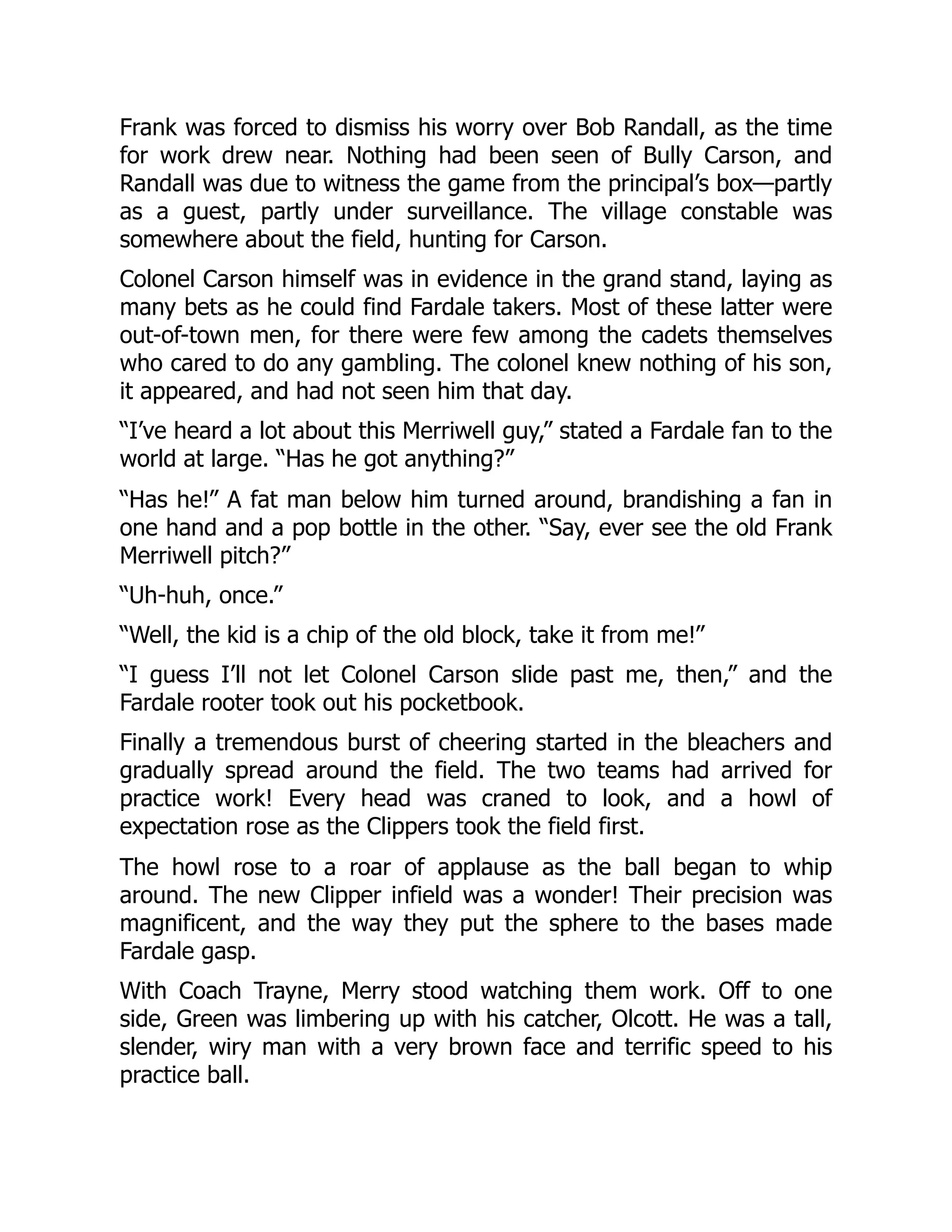 Frank was forced to dismiss his worry over Bob Randall, as the time
for work drew near. Nothing had been seen of Bully Carson, and
Randall was due to witness the game from the principal’s box—partly
as a guest, partly under surveillance. The village constable was
somewhere about the field, hunting for Carson.
Colonel Carson himself was in evidence in the grand stand, laying as
many bets as he could find Fardale takers. Most of these latter were
out-of-town men, for there were few among the cadets themselves
who cared to do any gambling. The colonel knew nothing of his son,
it appeared, and had not seen him that day.
“I’ve heard a lot about this Merriwell guy,” stated a Fardale fan to the
world at large. “Has he got anything?”
“Has he!” A fat man below him turned around, brandishing a fan in
one hand and a pop bottle in the other. “Say, ever see the old Frank
Merriwell pitch?”
“Uh-huh, once.”
“Well, the kid is a chip of the old block, take it from me!”
“I guess I’ll not let Colonel Carson slide past me, then,” and the
Fardale rooter took out his pocketbook.
Finally a tremendous burst of cheering started in the bleachers and
gradually spread around the field. The two teams had arrived for
practice work! Every head was craned to look, and a howl of
expectation rose as the Clippers took the field first.
The howl rose to a roar of applause as the ball began to whip
around. The new Clipper infield was a wonder! Their precision was
magnificent, and the way they put the sphere to the bases made
Fardale gasp.
With Coach Trayne, Merry stood watching them work. Off to one
side, Green was limbering up with his catcher, Olcott. He was a tall,
slender, wiry man with a very brown face and terrific speed to his
practice ball.
 