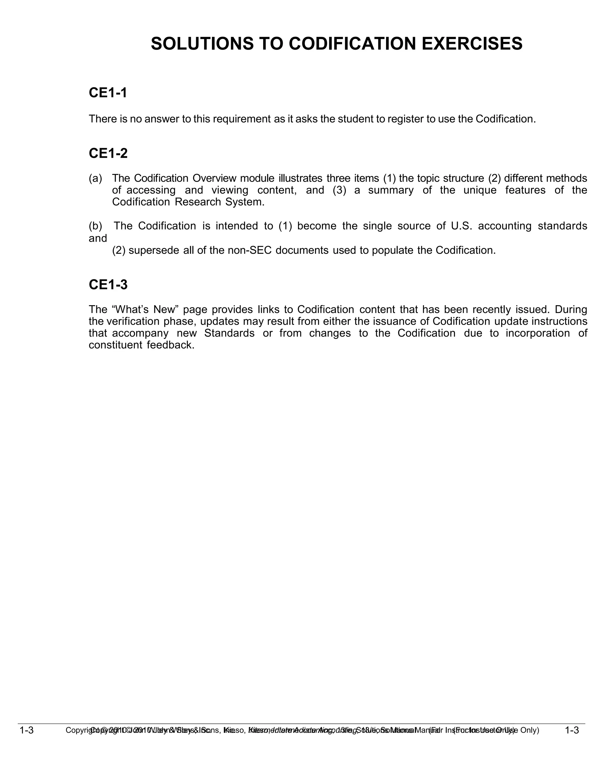 1-3
Copyright © 2010 John Wiley & Sons, Inc. Kieso, Intermediate Accounting, 13/e, Solutions Manual (For Instructor Use Only)
1-3 Copyright © 2010 John Wiley & Sons, Inc. Kieso, Intermediate Accounting, 13/e, Solutions Manual (For Instructor Use Only)
SOLUTIONS TO CODIFICATION EXERCISES
CE1-1
There is no answer to this requirement as it asks the student to register to use the Codification.
CE1-2
(a) The Codification Overview module illustrates three items (1) the topic structure (2) different methods
of accessing and viewing content, and (3) a summary of the unique features of the
Codification Research System.
(b) The Codification is intended to (1) become the single source of U.S. accounting standards
and
(2) supersede all of the non-SEC documents used to populate the Codification.
CE1-3
The “What’s New” page provides links to Codification content that has been recently issued. During
the verification phase, updates may result from either the issuance of Codification update instructions
that accompany new Standards or from changes to the Codification due to incorporation of
constituent feedback.
 