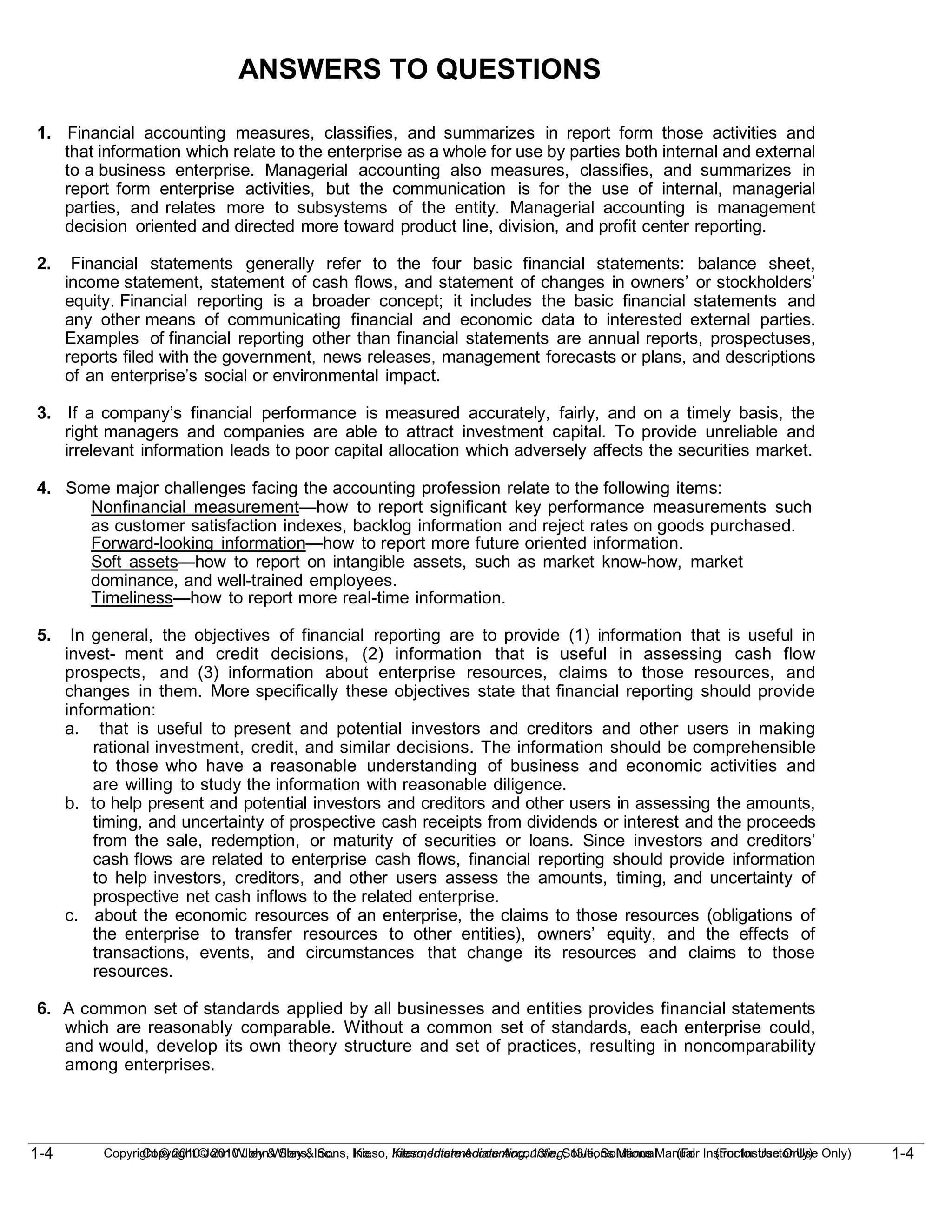 1-4
Copyright © 2010 John Wiley & Sons, Inc. Kieso, Intermediate Accounting, 13/e, Solutions Manual (For Instructor Use Only)
1-4 Copyright © 2010 John Wiley & Sons, Inc. Kieso, Intermediate Accounting, 13/e, Solutions Manual (For Instructor Use Only)
ANSWERS TO QUESTIONS
1. Financial accounting measures, classifies, and summarizes in report form those activities and
that information which relate to the enterprise as a whole for use by parties both internal and external
to a business enterprise. Managerial accounting also measures, classifies, and summarizes in
report form enterprise activities, but the communication is for the use of internal, managerial
parties, and relates more to subsystems of the entity. Managerial accounting is management
decision oriented and directed more toward product line, division, and profit center reporting.
2. Financial statements generally refer to the four basic financial statements: balance sheet,
income statement, statement of cash flows, and statement of changes in owners’ or stockholders’
equity. Financial reporting is a broader concept; it includes the basic financial statements and
any other means of communicating financial and economic data to interested external parties.
Examples of financial reporting other than financial statements are annual reports, prospectuses,
reports filed with the government, news releases, management forecasts or plans, and descriptions
of an enterprise’s social or environmental impact.
3. If a company’s financial performance is measured accurately, fairly, and on a timely basis, the
right managers and companies are able to attract investment capital. To provide unreliable and
irrelevant information leads to poor capital allocation which adversely affects the securities market.
4. Some major challenges facing the accounting profession relate to the following items:
Nonfinancial measurement—how to report significant key performance measurements such
as customer satisfaction indexes, backlog information and reject rates on goods purchased.
Forward-looking information—how to report more future oriented information.
Soft assets—how to report on intangible assets, such as market know-how, market
dominance, and well-trained employees.
Timeliness—how to report more real-time information.
5. In general, the objectives of financial reporting are to provide (1) information that is useful in
invest- ment and credit decisions, (2) information that is useful in assessing cash flow
prospects, and (3) information about enterprise resources, claims to those resources, and
changes in them. More specifically these objectives state that financial reporting should provide
information:
a. that is useful to present and potential investors and creditors and other users in making
rational investment, credit, and similar decisions. The information should be comprehensible
to those who have a reasonable understanding of business and economic activities and
are willing to study the information with reasonable diligence.
b. to help present and potential investors and creditors and other users in assessing the amounts,
timing, and uncertainty of prospective cash receipts from dividends or interest and the proceeds
from the sale, redemption, or maturity of securities or loans. Since investors and creditors’
cash flows are related to enterprise cash flows, financial reporting should provide information
to help investors, creditors, and other users assess the amounts, timing, and uncertainty of
prospective net cash inflows to the related enterprise.
c. about the economic resources of an enterprise, the claims to those resources (obligations of
the enterprise to transfer resources to other entities), owners’ equity, and the effects of
transactions, events, and circumstances that change its resources and claims to those
resources.
6. A common set of standards applied by all businesses and entities provides financial statements
which are reasonably comparable. Without a common set of standards, each enterprise could,
and would, develop its own theory structure and set of practices, resulting in noncomparability
among enterprises.
 