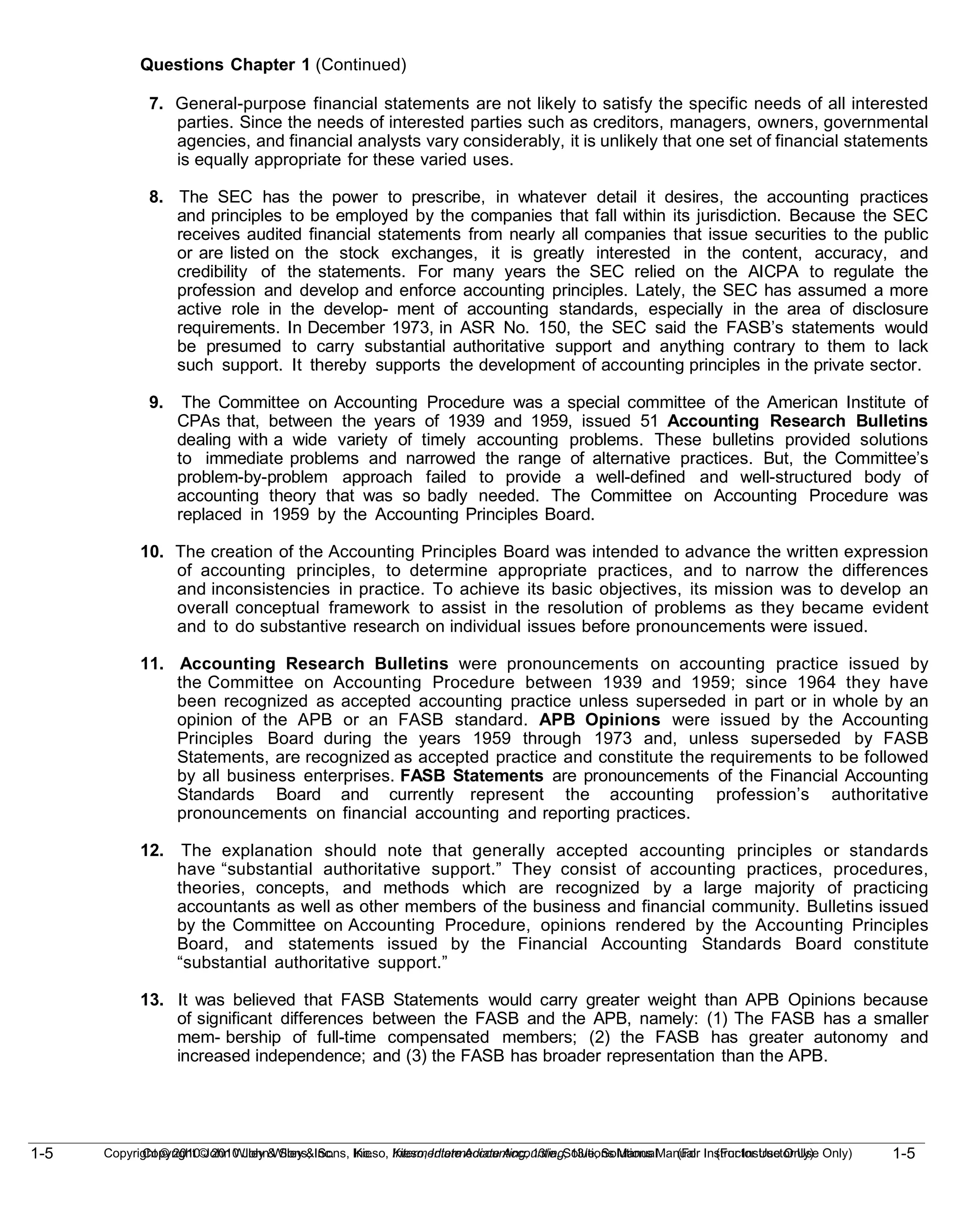 1-5
Copyright © 2010 John Wiley & Sons, Inc. Kieso, Intermediate Accounting, 13/e, Solutions Manual (For Instructor Use Only)
1-5 Copyright © 2010 John Wiley & Sons, Inc. Kieso, Intermediate Accounting, 13/e, Solutions Manual (For Instructor Use Only)
Questions Chapter 1 (Continued)
7. General-purpose financial statements are not likely to satisfy the specific needs of all interested
parties. Since the needs of interested parties such as creditors, managers, owners, governmental
agencies, and financial analysts vary considerably, it is unlikely that one set of financial statements
is equally appropriate for these varied uses.
8. The SEC has the power to prescribe, in whatever detail it desires, the accounting practices
and principles to be employed by the companies that fall within its jurisdiction. Because the SEC
receives audited financial statements from nearly all companies that issue securities to the public
or are listed on the stock exchanges, it is greatly interested in the content, accuracy, and
credibility of the statements. For many years the SEC relied on the AICPA to regulate the
profession and develop and enforce accounting principles. Lately, the SEC has assumed a more
active role in the develop- ment of accounting standards, especially in the area of disclosure
requirements. In December 1973, in ASR No. 150, the SEC said the FASB’s statements would
be presumed to carry substantial authoritative support and anything contrary to them to lack
such support. It thereby supports the development of accounting principles in the private sector.
9. The Committee on Accounting Procedure was a special committee of the American Institute of
CPAs that, between the years of 1939 and 1959, issued 51 Accounting Research Bulletins
dealing with a wide variety of timely accounting problems. These bulletins provided solutions
to immediate problems and narrowed the range of alternative practices. But, the Committee’s
problem-by-problem approach failed to provide a well-defined and well-structured body of
accounting theory that was so badly needed. The Committee on Accounting Procedure was
replaced in 1959 by the Accounting Principles Board.
10. The creation of the Accounting Principles Board was intended to advance the written expression
of accounting principles, to determine appropriate practices, and to narrow the differences
and inconsistencies in practice. To achieve its basic objectives, its mission was to develop an
overall conceptual framework to assist in the resolution of problems as they became evident
and to do substantive research on individual issues before pronouncements were issued.
11. Accounting Research Bulletins were pronouncements on accounting practice issued by
the Committee on Accounting Procedure between 1939 and 1959; since 1964 they have
been recognized as accepted accounting practice unless superseded in part or in whole by an
opinion of the APB or an FASB standard. APB Opinions were issued by the Accounting
Principles Board during the years 1959 through 1973 and, unless superseded by FASB
Statements, are recognized as accepted practice and constitute the requirements to be followed
by all business enterprises. FASB Statements are pronouncements of the Financial Accounting
Standards Board and currently represent the accounting profession’s authoritative
pronouncements on financial accounting and reporting practices.
12. The explanation should note that generally accepted accounting principles or standards
have “substantial authoritative support.” They consist of accounting practices, procedures,
theories, concepts, and methods which are recognized by a large majority of practicing
accountants as well as other members of the business and financial community. Bulletins issued
by the Committee on Accounting Procedure, opinions rendered by the Accounting Principles
Board, and statements issued by the Financial Accounting Standards Board constitute
“substantial authoritative support.”
13. It was believed that FASB Statements would carry greater weight than APB Opinions because
of significant differences between the FASB and the APB, namely: (1) The FASB has a smaller
mem- bership of full-time compensated members; (2) the FASB has greater autonomy and
increased independence; and (3) the FASB has broader representation than the APB.
 