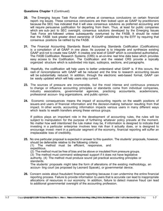 1-7
Copyright © 2010 John Wiley & Sons, Inc. Kieso, Intermediate Accounting, 13/e, Solutions Manual (For Instructor Use Only)
1-7 Copyright © 2010 John Wiley & Sons, Inc. Kieso, Intermediate Accounting, 13/e, Solutions Manual (For Instructor Use Only)
Questions Chapter 1 (Continued)
20. The Emerging Issues Task Force often arrives at consensus conclusions on certain financial
report- ing issues. These consensus conclusions are then looked upon as GAAP by practitioners
because the SEC has indicated that it will view consensus solutions as preferred accounting and
will require persuasive justification for departing from them. Thus, at least for public companies
which are sub- ject to SEC oversight, consensus solutions developed by the Emerging Issues
Task Force are followed unless subsequently overturned by the FASB. It should be noted
that the FASB took greater direct ownership of GAAP established by the EITF by requiring that
consensus positions be ratified by the FASB.
21. The Financial Accounting Standards Board Accounting Standards Codification (Codifications)
is a compilation of all GAAP in one place. Its purpose is to integrate and synthesize existing
GAAP and not to create new GAAP. It creates one level of GAAP which is considered authoritative.
The FASB Codification Research Systems (CRS) is an-on-line real time data base which provides
easy access to the Codification. The Codification and the related CRS provide a topically
organized structure which is subdivided into topic, subtopics, sections, and paragraphs.
22. Hopefully, the codification will help users to better understand what GAAP is. If this occurs, the
rash of noncompliance with GAAP will be reduced and the time to research accounting issues
will be substantially reduced. In addition, through the electronic web-based format, GAAP can
be easily updated which will help users stay current.
23. The sources of pressure are innumerable, but the most intense and continuous pressure
to change or influence accounting principles or standards come from individual companies,
industry associations, governmental agencies, practicing accountants, academicians,
professional accoun- ting organizations, and public opinion.
24. Economic consequences means the impact of accounting reports on the wealth positions of
issuers and users of financial information and the decision-making behavior resulting from that
impact. In other words, accounting information impacts various users in many different ways
which leads to wealth transfers among these various groups.
If politics plays an important role in the development of accounting rules, the rules will be
subject to manipulation for the purpose of furthering whatever policy prevails at the moment.
No matter how well intentioned the rule maker may be, if information is designed to indicate that
investing in a particular enterprise involves less risk than it actually does, or is designed to
encourage invest- ment in a particular segment of the economy, financial reporting will suffer an
irreplaceable loss of credibility.
25. No one particular proposal is expected in answer to this question. The students’ proposals, however,
should be defensible relative to the following criteria:
(1) The method must be efficient, responsive, and
expeditious.
(2) The method must be free of bias and be above or insulated from pressure groups.
(3) The method must command widespread support if it does not have legislative
authority. (4) The method must produce sound yet practical accounting principles or
standards.
The students’ proposals might take the form of alterations of the existing methodology, an
accoun- ting court (as proposed by Leonard Spacek), or governmental device.
26. Concern exists about fraudulent financial reporting because it can undermine the entire financial
reporting process. Failure to provide information to users that is accurate can lead to inappropriate
allocations of resources in our economy. In addition, failure to detect massive fraud can lead
to additional governmental oversight of the accounting profession.
 