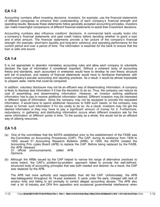 1-12
Copyright © 2010 John Wiley & Sons, Inc. Kieso, Intermediate Accounting, 13/e, Solutions Manual (For Instructor Use Only)
1-12 Copyright © 2010 John Wiley & Sons, Inc. Kieso, Intermediate Accounting, 13/e, Solutions Manual (For Instructor Use Only)
CA 1-3
Accounting numbers affect investing decisions. Investors, for example, use the financial statements
of different companies to enhance their understanding of each company’s financial strength and
operating results. Because these statements follow generally accepted accounting principles, investors
can make meaningful comparisons of different financial statements to assist their investment decisions.
Accounting numbers also influence creditors’ decisions. A commercial bank usually looks into
a company’s financial statements and past credit history before deciding whether to grant a loan
and in what amount. The financial statements provide a fair picture of the company’s financial
strength (for example, short-term liquidity and long-term solvency) and operating performance for the
current period and over a period of time. The information is essential for the bank to ensure that the
loan is safe and sound.
CA 1-4
It is not appropriate to abandon mandatory accounting rules and allow each company to voluntarily
disclose the type of information it considered important. Without a coherent body of accounting
theory and standards, each accountant or enterprise would have to develop its own theory structure
and set of practices, and readers of financial statements would have to familiarize themselves with
every company’s peculiar accounting and reporting practices. As a result, it would be almost impossible
to prepare state- ments that could be compared.
In addition, voluntary disclosure may not be an efficient way of disseminating information. A company
is likely to disclose less information if it has the discretion to do so. Thus, the company can reduce its
cost of assembling and disseminating information. However, an investor wishing additional
information has to pay to receive additional information desired. Different investors may be interested
in different types of information. Since the company may not be equipped to provide the requested
information, it would have to spend additional resources to fulfill such needs; or the company may
refuse to furnish such information if it’s too costly to do so. As a result, investors may not get the
desired information or they may have to pay a significant amount of money for it. Furthermore,
redundancy in gathering and distributing information occurs when different investors ask for the
same information at different points in time. To the society as a whole, this would not be an efficient
way of utilizing resources.
CA 1-5
(a) One of the committees that the AICPA established prior to the establishment of the FASB was
the Committee on Accounting Procedures (CAP). The CAP, during its existence from 1939 to
1959, issued 51 Accounting Research Bulletins (ARB). In 1959, the AICPA created the
Accounting Prin- ciples Board (APB) to replace the CAP. Before being replaced by the FASB,
the APB released
31 official pronouncements, called APB
Opinions.
(b) Although the ARBs issued by the CAP helped to narrow the range of alternative practices to
some extent, the CAP’s problem-by-problem approach failed to provide the well-defined,
structured body of accounting principles that was both needed and desired. As a result, the CAP
was replaced by the APB.
The APB had more authority and responsibility than did the CAP. Unfortunately, the APB
was beleaguered throughout its 14-year existence. It came under fire early, charged with lack of
produc- tivity and failing to act promptly to correct alleged accounting abuses. The APB also
met a lot of industry and CPA firm opposition and occasional governmental interference when
 
