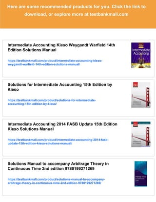 Here are some recommended products for you. Click the link to
download, or explore more at testbankmall.com
Intermediate Accounting Kieso Weygandt Warfield 14th
Edition Solutions Manual
https://testbankmall.com/product/intermediate-accounting-kieso-
weygandt-warfield-14th-edition-solutions-manual/
Solutions for Intermediate Accounting 15th Edition by
Kieso
https://testbankmall.com/product/solutions-for-intermediate-
accounting-15th-edition-by-kieso/
Intermediate Accounting 2014 FASB Update 15th Edition
Kieso Solutions Manual
https://testbankmall.com/product/intermediate-accounting-2014-fasb-
update-15th-edition-kieso-solutions-manual/
Solutions Manual to accompany Arbitrage Theory in
Continuous Time 2nd edition 9780199271269
https://testbankmall.com/product/solutions-manual-to-accompany-
arbitrage-theory-in-continuous-time-2nd-edition-9780199271269/
 
