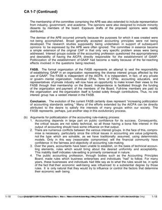 1-18
Copyright © 2010 John Wiley & Sons, Inc. Kieso, Intermediate Accounting, 13/e, Solutions Manual (For Instructor Use Only)
1-18 Copyright © 2010 John Wiley & Sons, Inc. Kieso, Intermediate Accounting, 13/e, Solutions Manual (For Instructor Use Only)
CA 1-7 (Continued)
The membership of the committee comprising the APB was also extended to include representation
from industry, government, and academe. The opinions were also designed to include minority
dissents by members of the board. Exposure drafts of the proposed opinions were readily
distributed.
The demise of the APB occurred primarily because the purposes for which it was created were
not being accomplished. Broad generally accepted accounting principles were not being
developed. The research studies supposedly being undertaken in support of subsequent
opinions to be expressed by the APB were often ignored. The committee in essence became
a simple extension of the original CAP in that only very specific problem areas were being
addressed. Interest groups outside of the accounting profession questioned the appropriateness
and desirability of having the AICPA directly responsible for the establishment of GAAP.
Politicization of the establishment of GAAP had become a reality because of the far-reaching
effects involved in the questions being resolved.
FASB. The formal organization of the FASB represents an attempt to vest the responsibility
of establishing GAAP in an organization representing the diverse interest groups affected by the
use of GAAP. The FASB is independent of the AICPA. It is independent, in fact, of any private
or govern- mental organization. Individual CPAs, firms of CPAs, accounting educators, and
representatives of private industry will now have an opportunity to make known their views to the
FASB through their membership on the Board. Independence is facilitated through the funding
of the organization and payment of the members of the Board. Full-time members are paid by
the organization and the organization itself is funded solely through contributions. Thus, no one
interest group has a vested interest in the FASB.
Conclusion. The evolution of the current FASB certainly does represent “increasing politicization
of accounting standards setting.” Many of the efforts extended by the AICPA can be directly
attributed to the desire to satisfy the interests of many groups within our society. The
FASB represents, perhaps, just another step in this evolutionary process.
(b) Arguments for politicalization of the accounting rule-making process:
1. Accounting depends in large part on public confidence for its success. Consequently,
the critical issues are not solely technical, so all those having a bona fide interest in the
output of accounting should have some influence on that output.
2. There are numerous conflicts between the various interest groups. In the face of this, compro-
mise is necessary, particularly since the critical issues in accounting are value judgments,
not the type which are solvable, as we have traditionally assumed, using deterministic
models. Only in this way (reasonable compromise) will the financial community have
confidence in the fairness and objectivity of accounting rule-making.
3. Over the years, accountants have been unable to establish, on the basis of technical accoun-
ting elements, rules which would bring about the desired uniformity and acceptability.
This inability itself indicates rule-setting is primarily consensual in nature.
4. The public accounting profession, through bodies such as the Accounting Principles
Board, made rules which business enterprises and individuals “had” to follow. For many
years, these businesses and individuals had little say as to what the rules would be, in spite
of the fact that their economic well-being was influenced to a substantial degree by those
rules. It is only natural that they would try to influence or control the factors that determine
their economic well- being.
 