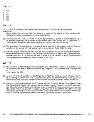 1-21
Copyright © 2010 John Wiley & Sons, Inc. Kieso, Intermediate Accounting, 13/e, Solutions Manual (For Instructor Use Only)
1-21 Copyright © 2010 John Wiley & Sons, Inc. Kieso, Intermediate Accounting, 13/e, Solutions Manual (For Instructor Use Only)
CA 1-11
1. (d)
2. (f)
3. (c)
4. (e)
5. (a)
6. (b)
CA 1-12
(a) Inclusion or omission of information that materially affects net income harms particular
stakeholders.
Accountants must recognize that their decision to implement (or delay) reporting requirements
will have immediate consequences for some stakeholders.
(b) Yes. Because the FASB rule results in a fairer representation, it should be implemented as soon
as possible—regardless of its impact on net income. SEC Staff Bulletin No. 74 (December 30,
1987) requires a statement as to what the expected impact of the standard will be.
(c) The accountant’s responsibility is to provide financial statements that present fairly the financial
condition of the company. By advocating early implementation, Weller fulfills this task.
(d) Potential lenders and investors, who read the financial statements and rely on their fair represen-
tation of the financial condition of the company, have the most to gain by early implementation.
A stockholder who is considering the sale of stock may be harmed by early implementation
that lowers net income (and may lower the value of the stock).
CA 1-13
(a) The Securities and Exchange Commission (SEC) is an independent federal agency that receives
its authority from federal legislation enacted by Congress. The Securities and Exchange Act
of
1934 created the SEC.
(b) As a result of the Securities and Exchange Act of 1934, the SEC has legal authority relative
to accounting practices. The U.S. Congress has given the SEC broad regulatory power to
control accounting principles and procedures in order to fulfill its goal of full and fair disclosure.
(c) There is no direct relationship as the SEC was created by Congress and the Financial Accounting
Standards Board (FASB) was created by the private sector. However, the SEC historically
has followed a policy of relying on the private sector to establish financial accounting and reporting
stan- dards known as generally accepted accounting principles (GAAP). The SEC does not
necessarily agree with all of the pronouncements of the FASB. In cases of unresolved differences,
the SEC rules take precedence over FASB rules for companies within SEC jurisdiction.
 