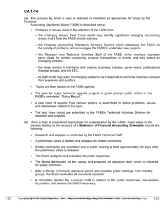 1-22
Copyright © 2010 John Wiley & Sons, Inc. Kieso, Intermediate Accounting, 13/e, Solutions Manual (For Instructor Use Only)
1-22 Copyright © 2010 John Wiley & Sons, Inc. Kieso, Intermediate Accounting, 13/e, Solutions Manual (For Instructor Use Only)
CA 1-14
(a) The process by which a topic is selected or identified as appropriate for study by the
Financial
Accounting Standards Board (FASB) is described below.
• Problems or issues come to the attention of the FASB from
– the Emerging Issues Task Force which may identify significant emerging accounting
issues that it feels the FASB should address.
– the Financial Accounting Standards Advisory Council which addresses the FASB on
the priority of problems and encourages the FASB to undertake new projects.
– the Research and Technical Activities Staff of the FASB, which monitors business
perio- dicals for stories concerning unusual transactions or events and may detect an
emerging problem.
– the close contact it maintains with various business, industry, government, professional
financial groups, and the SEC.
– its staff which may learn of emerging problems as it responds to technical inquiries received
from preparers and auditors.
• Topics are then placed on the FASB agenda.
• The plan for major technical agenda projects is given prompt public notice in the
FASB’s newsletter “Status Report.”
• A task force of experts from various sectors is assembled to define problems, issues,
and alternatives related to the topic.
• The task force inputs are submitted to the FASB’s Technical Activities Division for
research and analysis.
(b) Once a topic is considered appropriate for consideration by the FASB, major steps in the
process leading to the issuance of a Statement of Financial Accounting Standards include the
following:
• Research and analysis is conducted by the FASB Technical Staff.
• A preliminary views is drafted and released for written comments.
• Written comments are submitted and a public hearing is held approximately 60 days after
the preliminary views is released.
• The Board analyzes and evaluates the public responses.
• The Board deliberates on the issues and prepares an exposure draft which is released
for public comment.
• After a 30-day (minimum) exposure period and possible public hearings from industry
groups, the Board evaluates all comments received.
• A committee studies the exposure draft in relation to the public responses, reevaluates
its position, and revises the draft if necessary.
 