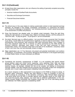 1-24
Copyright © 2010 John Wiley & Sons, Inc. Kieso, Intermediate Accounting, 13/e, Solutions Manual (For Instructor Use Only)
1-24 Copyright © 2010 John Wiley & Sons, Inc. Kieso, Intermediate Accounting, 13/e, Solutions Manual (For Instructor Use Only)
CA 1-14 (Continued)
(c) At least three other organizations who can influence the setting of generally accepted accounting
principles include the
• American Institute of Certified Public Accountants.
• Securities and Exchange Commission.
• Financial Executives Institute.
CA 1-15
(a) The ethical issue in this case relates to making questionable entries to meet expected earnings
forecasts. As indicated in this chapter, businesses’ concentration on “maximizing the bottom
line,” “facing the challenges of competition,” and “stressing short-term results” places accountants
in an environment of conflict and pressure.
(b) Given that Normand has pleaded guilty, he certainly acted improperly. Doing the right thing,
making the right decision, is not always easy. Right is not always obvious, and the pressures to
“bend the rules,” “to play the game,” “to just ignore it” can be considerable.
(c) No doubt, Normand was in a difficult position. I am sure that he was concerned that if he failed
to go along, it would affect his job performance negatively or that he might be terminated. These
job pressures, time pressures, peer pressures often lead individuals astray. Can it happen to
you? One individual noted that at a seminar on ethics sponsored by the CMA Society of
Southern California, attendees were asked if they had ever been pressured to make
questionable entries. This individual noted that to the best of his recollection, everybody raised
a hand, and more than one had eventually chosen to resign.
(d) Major stakeholders are: (1) Troy Normand, (2) present and potential stockholders and creditors
of WorldCom, (3) employees, and (4) family. Recognize that WorldCom is the largest bankruptcy
in United States history, so many individuals are affected.
CA 1-16
(a) Considering the economic consequences of GAAP, it is not surprising that special interest
groups become vocal and critical (some supporting, some opposing) when rules are being
formulated. The FASB’s derivative accounting pronouncement is no exception. Many from the
banking industry, for example, criticized the rule as too complex and leading to unnecessary
earnings volatility. They also indicated that the proposal may discourage prudent risk management
activities and in some cases could present misleading financial information.
As a result, Congress is often approached to put pressure on the FASB to change its rulings. In
the stock option controversy, industry was quite effective in going to Congress to force the
FASB to change its conclusions. In the derivative controversy, Rep. Richard Baker introduced
a bill which would force the SEC to formally approve each standard issued by the FASB. Not
only would this process delay adoption, but could lead to additional politicalization of the rule-
making process. Dingell commented that Congress should stay out of the rule-making process
and defended the FASB’s approach to establishing GAAP.
 
