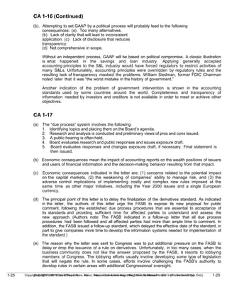 1-25
Copyright © 2010 John Wiley & Sons, Inc. Kieso, Intermediate Accounting, 13/e, Solutions Manual (For Instructor Use Only)
1-25 Copyright © 2010 John Wiley & Sons, Inc. Kieso, Intermediate Accounting, 13/e, Solutions Manual (For Instructor Use Only)
CA 1-16 (Continued)
(b). Attempting to set GAAP by a political process will probably lead to the following
consequences: (a) Too many alternatives.
(b) Lack of clarity that will lead to inconsistent
application. (c) Lack of disclosure that reduces
transparency.
(d) Not comprehensive in scope.
Without an independent process, GAAP will be based on political compromise. A classic illustration
is what happened in the savings and loan industry. Applying generally accepted
accounting principles to the S&L industry would have forced regulators to restrict activities of
many S&Ls. Unfortunately, accounting principles were overridden by regulatory rules and the
resulting lack of transparency masked the problems. William Siedman, former FDIC Chairman
noted later that it was “the worst mistake in the history of government.”
Another indication of the problem of government intervention is shown in the accounting
standards used by some countries around the world. Completeness and transparency of
information needed by investors and creditors is not available in order to meet or achieve other
objectives.
CA 1-17
(a) The “due process” system involves the following:
1. Identifying topics and placing them on the Board’s agenda.
2. Research and analysis is conducted and preliminary views of pros and cons issued.
3. A public hearing is often held.
4. Board evaluates research and public responses and issues exposure draft.
5. Board evaluates responses and changes exposure draft, if necessary. Final statement is
then issued.
(b) Economic consequences mean the impact of accounting reports on the wealth positions of issuers
and users of financial information and the decision-making behavior resulting from that impact.
(c) Economic consequences indicated in the letter are: (1) concerns related to the potential impact
on the capital markets, (2) the weakening of companies’ ability to manage risk, and (3) the
adverse control implications of implementing costly and complex new rules imposed at the
same time as other major initiatives, including the Year 2000 issues and a single European
currency.
(d) The principal point of this letter is to delay the finalization of the derivatives standard. As indicated
in the letter, the authors of this letter urge the FASB to expose its new proposal for public
comment, following the established due process procedures that are essential to acceptance of
its standards and providing sufficient time for affected parties to understand and assess the
new approach. (Authors note: The FASB indicated in a follow-up letter that all due process
procedures had been followed and all affected parties had more than ample time to comment. In
addition, the FASB issued a follow-up standard, which delayed the effective date of the standard, in
part to give companies more time to develop the information systems needed for implementation of
the standard.)
(e) The reason why the letter was sent to Congress was to put additional pressure on the FASB to
delay or drop the issuance of a rule on derivatives. Unfortunately, in too many cases, when the
business community does not like the answer proposed by the FASB, it resorts to lobbying
members of Congress. The lobbying efforts usually involve developing some type of legislation
that will negate the rule. In some cases, efforts involve challenging the FASB’s authority to
develop rules in certain areas with additional Congressional oversight.
 