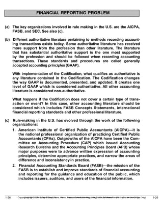 1-26
Copyright © 2010 John Wiley & Sons, Inc. Kieso, Intermediate Accounting, 13/e, Solutions Manual (For Instructor Use Only)
1-26 Copyright © 2010 John Wiley & Sons, Inc. Kieso, Intermediate Accounting, 13/e, Solutions Manual (For Instructor Use Only)
FINANCIAL REPORTING PROBLEM
(a) The key organizations involved in rule making in the U.S. are the AICPA,
FASB, and SEC. See also (c).
(b) Different authoritative literature pertaining to methods recording account-
ing transactions exists today. Some authoritative literature has received
more support from the profession than other literature. The literature
that has substantial authoritative support is the one most supported
by the profession and should be followed when recording accounting
transactions. These standards and procedures are called generally
accepted accounting principles (GAAP).
With implementation of the Codification, what qualifies as authoritative is
any literature contained in the Codification. The Codification changes
the way GAAP is documented, presented, and updated. It creates one
level of GAAP which is considered authoritative. All other accounting
literature is considered non-authoritative.
What happens if the Codification does not cover a certain type of trans-
action or event? In this case, other accounting literature should be
considered which includes FASB Concepts Statements, international
financial reporting standards and other professional literature.
(c) Rule-making in the U.S. has evolved through the work of the following
organizations:
1. American Institute of Certified Public Accountants (AICPA)—it is
the national professional organization of practicing Certified Public
Accountants (CPAs). Outgrowths of the AICPA have been the Com-
mittee on Accounting Procedure (CAP) which issued Accounting
Research Bulletins and the Accounting Principles Board (APB) whose
major purposes were to advance written expression of accounting
principles, determine appropriate practices, and narrow the areas of
difference and inconsistency in practice.
2. Financial Accounting Standards Board (FASB)—the mission of the
FASB is to establish and improve standards of financial accounting
and reporting for the guidance and education of the public, which
includes issuers, auditors, and users of the financial information.
 