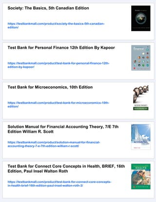 Society: The Basics, 5th Canadian Edition
https://testbankmall.com/product/society-the-basics-5th-canadian-
edition/
Test Bank for Personal Finance 12th Edition By Kapoor
https://testbankmall.com/product/test-bank-for-personal-finance-12th-
edition-by-kapoor/
Test Bank for Microeconomics, 10th Edition
https://testbankmall.com/product/test-bank-for-microeconomics-10th-
edition/
Solution Manual for Financial Accounting Theory, 7/E 7th
Edition William R. Scott
https://testbankmall.com/product/solution-manual-for-financial-
accounting-theory-7-e-7th-edition-william-r-scott/
Test Bank for Connect Core Concepts in Health, BRIEF, 16th
Edition, Paul Insel Walton Roth
https://testbankmall.com/product/test-bank-for-connect-core-concepts-
in-health-brief-16th-edition-paul-insel-walton-roth-3/
 