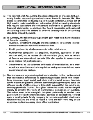 1-28
Copyright © 2010 John Wiley & Sons, Inc. Kieso, Intermediate Accounting, 13/e, Solutions Manual (For Instructor Use Only)
1-28 Copyright © 2010 John Wiley & Sons, Inc. Kieso, Intermediate Accounting, 13/e, Solutions Manual (For Instructor Use Only)
INTERNATIONAL REPORTING PROBLEM
(a) The International Accounting Standards Board is an independent, pri-
vately funded accounting standards setter based in London, UK. The
Board is committed to developing, in the public interest, a single set of
high quality, understandable and enforceable global accounting standards
that require transparent and comparable information in general purpose
financial statements. In addition, the Board cooperates with national
accounting standards setters to achieve convergence in accounting
standards around the world.
(b) In summary, the following groups might gain most from harmonization
of financial reporting:
• Investors, investment analysts and stockbrokers: to facilitate interna-
tional comparisons for investment decisions.
• Credit grantors: for similar reasons to bullet point above.
• Multinational companies: as preparers, investors, appraisers of pro-
ducts or staff, and as movers of staff around the globe; also, as raisers
of finance on international markets (this also applies to some comp-
anies that are not multinationals).
• Governments: as tax collectors and hosts of multinationals; also inter-
ested are securities markets regulators and governmental and non-
governmental rule makers.
(c) The fundamental argument against harmonization is that, to the extent
that international differences in accounting practices result from under-
lying economic, legal, social, and other environmental factors, harmoni-
zation may not be justified. Different accounting has grown up to serve the
different needs of different users; this might suggest that the existing ac-
counting practice is “correct” for a given nation and should not be changed
merely to simplify the work of multinational companies or auditors.
There does seem to be strength in this point particularly for smaller com-
panies with no significant multinational activities or connections. To foist
upon a small private family company in Luxembourg lavish disclosure
requirements and the need to report a “true and fair” view may be an
expensive and unnecessary piece of harmonization.
 