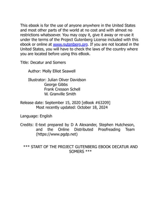 This ebook is for the use of anyone anywhere in the United States
and most other parts of the world at no cost and with almost no
restrictions whatsoever. You may copy it, give it away or re-use it
under the terms of the Project Gutenberg License included with this
ebook or online at www.gutenberg.org. If you are not located in the
United States, you will have to check the laws of the country where
you are located before using this eBook.
Title: Decatur and Somers
Author: Molly Elliot Seawell
Illustrator: Julian Oliver Davidson
George Gibbs
Frank Cresson Schell
W. Granville Smith
Release date: September 15, 2020 [eBook #63209]
Most recently updated: October 18, 2024
Language: English
Credits: E-text prepared by D A Alexander, Stephen Hutcheson,
and the Online Distributed Proofreading Team
(https://www.pgdp.net)
*** START OF THE PROJECT GUTENBERG EBOOK DECATUR AND
SOMERS ***
 