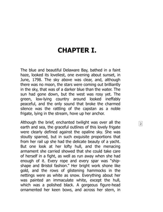 2
CHAPTER I.
The blue and beautiful Delaware Bay, bathed in a faint
haze, looked its loveliest, one evening about sunset, in
June, 1798. The sky above was clear, and, although
there was no moon, the stars were coming out brilliantly
in the sky, that was of a darker blue than the water. The
sun had gone down, but the west was rosy yet. The
green, low-lying country around looked ineffably
peaceful, and the only sound that broke the charmed
silence was the rattling of the capstan as a noble
frigate, lying in the stream, hove up her anchor.
Although the brief, enchanted twilight was over all the
earth and sea, the graceful outlines of this lovely frigate
were clearly defined against the opaline sky. She was
stoutly sparred, but in such exquisite proportions that
from her rail up she had the delicate beauty of a yacht.
But one look at her lofty hull, and the menacing
armament she carried showed that she could take care
of herself in a fight, as well as run away when she had
enough of it. Every rope and every spar was “ship-
shape and Bristol fashion.” Her bright work shone like
gold, and the rows of glistening hammocks in the
nettings were as white as snow. Everything about her
was painted an immaculate white, except the hull,
which was a polished black. A gorgeous figure-head
ornamented her keen bows, and across her stern, in
 