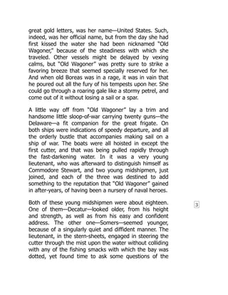 3
great gold letters, was her name—United States. Such,
indeed, was her official name, but from the day she had
first kissed the water she had been nicknamed “Old
Wagoner,” because of the steadiness with which she
traveled. Other vessels might be delayed by vexing
calms, but “Old Wagoner” was pretty sure to strike a
favoring breeze that seemed specially reserved for her.
And when old Boreas was in a rage, it was in vain that
he poured out all the fury of his tempests upon her. She
could go through a roaring gale like a stormy petrel, and
come out of it without losing a sail or a spar.
A little way off from “Old Wagoner” lay a trim and
handsome little sloop-of-war carrying twenty guns—the
Delaware—a fit companion for the great frigate. On
both ships were indications of speedy departure, and all
the orderly bustle that accompanies making sail on a
ship of war. The boats were all hoisted in except the
first cutter, and that was being pulled rapidly through
the fast-darkening water. In it was a very young
lieutenant, who was afterward to distinguish himself as
Commodore Stewart, and two young midshipmen, just
joined, and each of the three was destined to add
something to the reputation that “Old Wagoner” gained
in after-years, of having been a nursery of naval heroes.
Both of these young midshipmen were about eighteen.
One of them—Decatur—looked older, from his height
and strength, as well as from his easy and confident
address. The other one—Somers—seemed younger,
because of a singularly quiet and diffident manner. The
lieutenant, in the stern-sheets, engaged in steering the
cutter through the mist upon the water without colliding
with any of the fishing smacks with which the bay was
dotted, yet found time to ask some questions of the
 