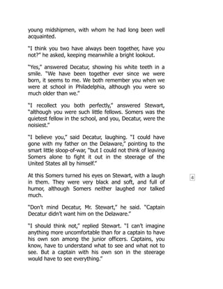 4
young midshipmen, with whom he had long been well
acquainted.
“I think you two have always been together, have you
not?” he asked, keeping meanwhile a bright lookout.
“Yes,” answered Decatur, showing his white teeth in a
smile. “We have been together ever since we were
born, it seems to me. We both remember you when we
were at school in Philadelphia, although you were so
much older than we.”
“I recollect you both perfectly,” answered Stewart,
“although you were such little fellows. Somers was the
quietest fellow in the school, and you, Decatur, were the
noisiest.”
“I believe you,” said Decatur, laughing. “I could have
gone with my father on the Delaware,” pointing to the
smart little sloop-of-war, “but I could not think of leaving
Somers alone to fight it out in the steerage of the
United States all by himself.”
At this Somers turned his eyes on Stewart, with a laugh
in them. They were very black and soft, and full of
humor, although Somers neither laughed nor talked
much.
“Don’t mind Decatur, Mr. Stewart,” he said. “Captain
Decatur didn’t want him on the Delaware.”
“I should think not,” replied Stewart. “I can’t imagine
anything more uncomfortable than for a captain to have
his own son among the junior officers. Captains, you
know, have to understand what to see and what not to
see. But a captain with his own son in the steerage
would have to see everything.”
 