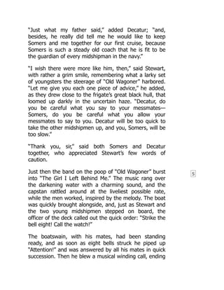 5
“Just what my father said,” added Decatur; “and,
besides, he really did tell me he would like to keep
Somers and me together for our first cruise, because
Somers is such a steady old coach that he is fit to be
the guardian of every midshipman in the navy.”
“I wish there were more like him, then,” said Stewart,
with rather a grim smile, remembering what a larky set
of youngsters the steerage of “Old Wagoner” harbored.
“Let me give you each one piece of advice,” he added,
as they drew close to the frigate’s great black hull, that
loomed up darkly in the uncertain haze. “Decatur, do
you be careful what you say to your messmates—
Somers, do you be careful what you allow your
messmates to say to you. Decatur will be too quick to
take the other midshipmen up, and you, Somers, will be
too slow.”
“Thank you, sir,” said both Somers and Decatur
together, who appreciated Stewart’s few words of
caution.
Just then the band on the poop of “Old Wagoner” burst
into “The Girl I Left Behind Me.” The music rang over
the darkening water with a charming sound, and the
capstan rattled around at the liveliest possible rate,
while the men worked, inspired by the melody. The boat
was quickly brought alongside, and, just as Stewart and
the two young midshipmen stepped on board, the
officer of the deck called out the quick order: “Strike the
bell eight! Call the watch!”
The boatswain, with his mates, had been standing
ready, and as soon as eight bells struck he piped up
“Attention!” and was answered by all his mates in quick
succession. Then he blew a musical winding call, ending
 