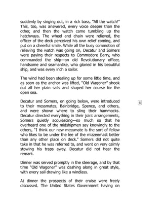 6
suddenly by singing out, in a rich bass, “All the watch!”
This, too, was answered, every voice deeper than the
other, and then the watch came tumbling up the
hatchways. The wheel and chain were relieved, the
officer of the deck perceived his own relief coming, and
put on a cheerful smile. While all the busy commotion of
relieving the watch was going on, Decatur and Somers
were paying their respects to Commodore Barry, who
commanded the ship—an old Revolutionary officer,
handsome and seamanlike, who gloried in his beautiful
ship, and was every inch a sailor.
The wind had been stealing up for some little time, and
as soon as the anchor was lifted, “Old Wagoner” shook
out all her plain sails and shaped her course for the
open sea.
Decatur and Somers, on going below, were introduced
to their messmates, Bainbridge, Spence, and others,
and were shown where to sling their hammocks.
Decatur directed everything in their joint arrangements,
Somers quietly acquiescing—so much so that he
overheard one of the midshipmen say knowingly to the
others, “I think our new messmate is the sort of fellow
who likes to be under the lee of the mizzenmast better
than any other place on deck.” Somers did not quite
take in that he was referred to, and went on very calmly
stowing his traps away. Decatur did not hear the
remark.
Dinner was served promptly in the steerage, and by that
time “Old Wagoner” was dashing along in great style,
with every sail drawing like a windlass.
At dinner the prospects of their cruise were freely
discussed. The United States Government having on
 