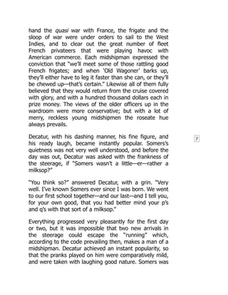 7
hand the quasi war with France, the frigate and the
sloop of war were under orders to sail to the West
Indies, and to clear out the great number of fleet
French privateers that were playing havoc with
American commerce. Each midshipman expressed the
conviction that “we’ll meet some of those rattling good
French frigates; and when ‘Old Wagoner’ barks up,
they’ll either have to leg it faster than she can, or they’ll
be chewed up—that’s certain.” Likewise all of them fully
believed that they would return from the cruise covered
with glory, and with a hundred thousand dollars each in
prize money. The views of the older officers up in the
wardroom were more conservative; but with a lot of
merry, reckless young midshipmen the roseate hue
always prevails.
Decatur, with his dashing manner, his fine figure, and
his ready laugh, became instantly popular. Somers’s
quietness was not very well understood, and before the
day was out, Decatur was asked with the frankness of
the steerage, if “Somers wasn’t a little—er—rather a
milksop?”
“You think so?” answered Decatur, with a grin. “Very
well. I’ve known Somers ever since I was born. We went
to our first school together—and our last—and I tell you,
for your own good, that you had better mind your p’s
and q’s with that sort of a milksop.”
Everything progressed very pleasantly for the first day
or two, but it was impossible that two new arrivals in
the steerage could escape the “running” which,
according to the code prevailing then, makes a man of a
midshipman. Decatur achieved an instant popularity, so
that the pranks played on him were comparatively mild,
and were taken with laughing good nature. Somers was
 