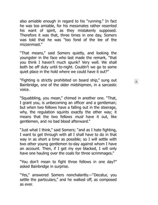 8
also amiable enough in regard to his “running.” In fact
he was too amiable, for his messmates rather resented
his want of spirit, as they mistakenly supposed.
Therefore it was that, three times in one day, Somers
was told that he was “too fond of the lee of the
mizzenmast.”
“That means,” said Somers quietly, and looking the
youngster in the face who last made the remark, “that
you think I haven’t much spunk? Very well. We shall
both be off duty until to-night. Couldn’t we go to some
quiet place in the hold where we could have it out?”
“Fighting is strictly prohibited on board ship,” sung out
Bainbridge, one of the older midshipmen, in a sarcastic
voice.
“Squabbling, you mean,” chimed in another one. “That,
I grant you, is unbecoming an officer and a gentleman;
but when two fellows have a falling out in the steerage,
why, the regulation squints exactly the other way; it
means that the two fellows must have it out, like
gentlemen, and no bad blood afterward.”
“Just what I think,” said Somers; “and as I hate fighting,
I want to get through with all I shall have to do in that
way in as short a time as possible; so I will settle with
two other young gentlemen to-day against whom I have
an account. Then, if I get my eye blacked, I will only
have one hauling over the coals for three scrimmages.”
“You don’t mean to fight three fellows in one day?”
asked Bainbridge in surprise.
“Yes,” answered Somers nonchalantly.—“Decatur, you
settle the particulars,” and he walked off, as composed
as ever.
 