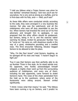 9
“I told you fellows what a Trojan Somers was when he
was started,” remarked Decatur, “and now you’ll see for
yourselves. He is wiry and as strong as a buffalo, and he
is first-class with his fists, and—— Well, you’ll see!”
As these little affairs were conducted strictly according
to the code, they were arranged in a very business like
manner. Fair play was the watchword, and all the
midshipmen who were off duty assembled to see the
fun. When Somers had knocked the wind out of his first
adversary and brought him to apologize, it was
proposed that the other affairs should be postponed;
but Somers, being in for it, and the exercise rather
warming his blood, invited his persecutor Number Two
to “come on.” He came on, with disastrous results in the
way of a good, wholesome pounding and a swelled
nose. The third encounter following, Decatur begged
Somers to be allowed to take his place.
“Why, I’m like Paul Jones!” cried Somers, laughing, as
he sponged off his neck and head. “I haven’t begun to
fight yet.”
True it was that Somers was then perfectly able to do
up Number Three in fine style. As he stood astride over
his opponent, who frankly acknowledged himself
whipped, a mighty cheer went up from the surrounding
audience of midshipmen, and every one of them,
including his late opponents, came forward to shake
Somers’s hand. The noise of the cheer penetrated from
the hold up to the wardroom, where some of the
lieutenants were sitting around. Stewart smiled
significantly.
“I think I know what that means,” he said. “The fellows
have been running a rig on Somers, and I predict he
 