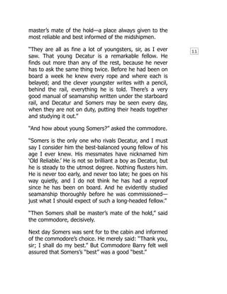 11
master’s mate of the hold—a place always given to the
most reliable and best informed of the midshipmen.
“They are all as fine a lot of youngsters, sir, as I ever
saw. That young Decatur is a remarkable fellow. He
finds out more than any of the rest, because he never
has to ask the same thing twice. Before he had been on
board a week he knew every rope and where each is
belayed; and the clever youngster writes with a pencil,
behind the rail, everything he is told. There’s a very
good manual of seamanship written under the starboard
rail, and Decatur and Somers may be seen every day,
when they are not on duty, putting their heads together
and studying it out.”
“And how about young Somers?” asked the commodore.
“Somers is the only one who rivals Decatur, and I must
say I consider him the best-balanced young fellow of his
age I ever knew. His messmates have nicknamed him
‘Old Reliable.’ He is not so brilliant a boy as Decatur, but
he is steady to the utmost degree. Nothing flusters him.
He is never too early, and never too late; he goes on his
way quietly, and I do not think he has had a reproof
since he has been on board. And he evidently studied
seamanship thoroughly before he was commissioned—
just what I should expect of such a long-headed fellow.”
“Then Somers shall be master’s mate of the hold,” said
the commodore, decisively.
Next day Somers was sent for to the cabin and informed
of the commodore’s choice. He merely said: “Thank you,
sir; I shall do my best.” But Commodore Barry felt well
assured that Somers’s “best” was a good “best.”
 