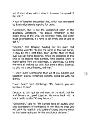 14
set, if she’d draw, with a view to increase the speed of
the ship.”
A roar of laughter succeeded this, which was repressed
by Bainbridge sternly rapping for order.
“Gentlemen, this is not the undignified cabin or the
disorderly wardroom. This—please remember—is the
model mess of the ship, the steerage mess, and order
must be preserved, if I have to lick every one of you to
get it.”
“Spence,” said Decatur, holding out his plate and
trembling violently, “G-give me some of that salt horse.
It may be the l-l-last time, dear Spence, that we shall
ever eat salt horse together. When the discipline of this
ship is so relaxed that Somers, who doesn’t know a
marlin-spike from the mainmast, is promoted, it’s time
we were all making our wills. Our time is short, Spence;
so give me a good helping, old man.”
“I know more seamanship than all of you lubbers put
together,” quietly remarked Somers, going on with his
dinner.
“Hear! hear!” cried Bainbridge. “Mr. Somers, you are
facetious to-day.”
Decatur, at this, got up and went to the nook that he
and Somers occupied together. He came back with a
black bottle labeled “Cherry bounce.”
“Gentlemen,” said he, “Mr. Somers feels so acutely your
kind expressions of confidence in him, that he begs you
will drink his health in this bottle of cherry bounce which
he has been saving up for this auspicious occasion.”
 