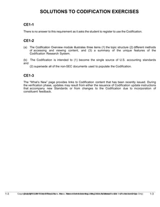 1-3
Copyright © 2010 John Wiley & Sons, Inc. Kieso, Intermediate Accounting, 13/e, Solutions Manual (For Instructor Use Only)
1-3 Copyright © 2010 John Wiley & Sons, Inc. Kieso, Intermediate Accounting, 13/e, Solutions Manual (For Instructor Use Only)
SOLUTIONS TO CODIFICATION EXERCISES
CE1-1
There is no answer to this requirement as it asks the student to register to use the Codification.
CE1-2
(a) The Codification Overview module illustrates three items (1) the topic structure (2) different methods
of accessing and viewing content, and (3) a summary of the unique features of the
Codification Research System.
(b) The Codification is intended to (1) become the single source of U.S. accounting standards
and
(2) supersede all of the non-SEC documents used to populate the Codification.
CE1-3
The “What’s New” page provides links to Codification content that has been recently issued. During
the verification phase, updates may result from either the issuance of Codification update instructions
that accompany new Standards or from changes to the Codification due to incorporation of
constituent feedback.
 
