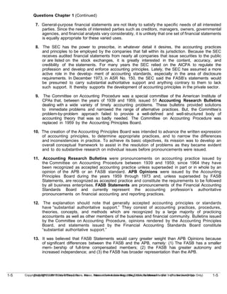1-5
Copyright © 2010 John Wiley & Sons, Inc. Kieso, Intermediate Accounting, 13/e, Solutions Manual (For Instructor Use Only)
1-5 Copyright © 2010 John Wiley & Sons, Inc. Kieso, Intermediate Accounting, 13/e, Solutions Manual (For Instructor Use Only)
Questions Chapter 1 (Continued)
7. General-purpose financial statements are not likely to satisfy the specific needs of all interested
parties. Since the needs of interested parties such as creditors, managers, owners, governmental
agencies, and financial analysts vary considerably, it is unlikely that one set of financial statements
is equally appropriate for these varied uses.
8. The SEC has the power to prescribe, in whatever detail it desires, the accounting practices
and principles to be employed by the companies that fall within its jurisdiction. Because the SEC
receives audited financial statements from nearly all companies that issue securities to the public
or are listed on the stock exchanges, it is greatly interested in the content, accuracy, and
credibility of the statements. For many years the SEC relied on the AICPA to regulate the
profession and develop and enforce accounting principles. Lately, the SEC has assumed a more
active role in the develop- ment of accounting standards, especially in the area of disclosure
requirements. In December 1973, in ASR No. 150, the SEC said the FASB’s statements would
be presumed to carry substantial authoritative support and anything contrary to them to lack
such support. It thereby supports the development of accounting principles in the private sector.
9. The Committee on Accounting Procedure was a special committee of the American Institute of
CPAs that, between the years of 1939 and 1959, issued 51 Accounting Research Bulletins
dealing with a wide variety of timely accounting problems. These bulletins provided solutions
to immediate problems and narrowed the range of alternative practices. But, the Committee’s
problem-by-problem approach failed to provide a well-defined and well-structured body of
accounting theory that was so badly needed. The Committee on Accounting Procedure was
replaced in 1959 by the Accounting Principles Board.
10. The creation of the Accounting Principles Board was intended to advance the written expression
of accounting principles, to determine appropriate practices, and to narrow the differences
and inconsistencies in practice. To achieve its basic objectives, its mission was to develop an
overall conceptual framework to assist in the resolution of problems as they became evident
and to do substantive research on individual issues before pronouncements were issued.
11. Accounting Research Bulletins were pronouncements on accounting practice issued by
the Committee on Accounting Procedure between 1939 and 1959; since 1964 they have
been recognized as accepted accounting practice unless superseded in part or in whole by an
opinion of the APB or an FASB standard. APB Opinions were issued by the Accounting
Principles Board during the years 1959 through 1973 and, unless superseded by FASB
Statements, are recognized as accepted practice and constitute the requirements to be followed
by all business enterprises. FASB Statements are pronouncements of the Financial Accounting
Standards Board and currently represent the accounting profession’s authoritative
pronouncements on financial accounting and reporting practices.
12. The explanation should note that generally accepted accounting principles or standards
have “substantial authoritative support.” They consist of accounting practices, procedures,
theories, concepts, and methods which are recognized by a large majority of practicing
accountants as well as other members of the business and financial community. Bulletins issued
by the Committee on Accounting Procedure, opinions rendered by the Accounting Principles
Board, and statements issued by the Financial Accounting Standards Board constitute
“substantial authoritative support.”
13. It was believed that FASB Statements would carry greater weight than APB Opinions because
of significant differences between the FASB and the APB, namely: (1) The FASB has a smaller
mem- bership of full-time compensated members; (2) the FASB has greater autonomy and
increased independence; and (3) the FASB has broader representation than the APB.
 