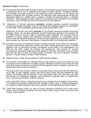 1-6
Copyright © 2010 John Wiley & Sons, Inc. Kieso, Intermediate Accounting, 13/e, Solutions Manual (For Instructor Use Only)
1-6 Copyright © 2010 John Wiley & Sons, Inc. Kieso, Intermediate Accounting, 13/e, Solutions Manual (For Instructor Use Only)
Questions Chapter 1 (Continued)
14. The technical staff of the FASB conducts research on an identified accounting topic and prepares
a “preliminary views” that is released by the Board for public reaction. The Board analyzes
and evaluates the public response to the preliminary views, deliberates on the issues, and
issues an “exposure draft” for public comment. The preliminary views merely presents all facts and
alternatives related to a specific topic or problem, whereas the exposure draft is a tentative
“statement.” After studying the public’s reaction to the exposure draft, the Board may reevaluate
its position, revise the draft, and vote on the issuance of a final statement.
15. Statements of financial accounting standards constitute generally accepted accounting
principles and dictate acceptable financial accounting and reporting practices as promulgated
by the FASB. The first standards statement was issued by the FASB in 1973.
Statements of financial accounting concepts do not establish generally accepted accounting
principles. Rather, the concepts statements set forth fundamental objectives and concepts that
the FASB intends to use as a basis for developing future standards. The concepts serve as
guidelines in solving existing and emerging accounting problems in a consistent, sound
manner. Both the standards statements and the concepts statements may develop through the
same process from discussion memorandum, to exposure draft, to a final approved statement.
16. Rule 203 of the Code of Professional Conduct prohibits a member of the AICPA from expressing
an opinion that financial statements conform with GAAP if those statements contain a material
departure from an accounting principle promulgated by the FASB, or its predecessors, the
APB and the CAP, unless the member can demonstrate that because of unusual
circumstances the financial statements would otherwise have been misleading. Failure to follow
Rule 203 can lead to a loss of a CPA’s license to practice. This rule is extremely important
because it requires auditors to follow FASB standards.
17. FASB Standards, FASB Technical Bulletins, AICPA Practice Bulletins.
18. The chairman of the FASB was indicating that too much attention is put on the bottom line and
not enough on the development of quality products. Managers should be less concerned with
short- term results and be more concerned with the long-term results. In addition, short-term tax
benefits often lead to long-term problems.
The second part of his comment relates to accountants being overly concerned with following a
set of rules, so that if litigation ensues, they will be able to argue that they followed the rules
exactly. The problem with this approach is that accountants want more and more rules with
less reliance on professional judgment. Less professional judgment leads to inappropriate
use of accounting procedures in difficult situations.
In the accountants’ defense, recent legal decisions have imposed vast new liability on accountants.
The concept of accountant’s liability that has emerged in these cases is broad and expansive;
the number of classes of people to whom the accountant is held responsible are almost limitless.
19. FASB Staff Positions (FSP) are used to provide interpretive guidance and to make minor
amend- ments to existing standards. The due process used to issue a FSP is the same used
to issue a new standard.
 