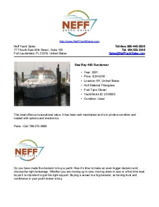 Neff Yacht Sales
777 South East 20th Street , Suite 100
Fort Lauderdale, FL 33316, United States
Toll-free: 866-440-3836Toll-free: 866-440-3836
Tel: 954.530.3348Tel: 954.530.3348
Sales@NeffYachtSales.comSales@NeffYachtSales.com
Sea Ray 460 SundancerSea Ray 460 Sundancer
• Year: 2001
• Price: $ 244,000
• Location: NY, United States
• Hull Material: Fiberglass
• Fuel Type: Diesel
• YachtWorld ID: 2516695
• Condition: Used
http://www.NeffYachtSales.com
This boat offers an exceptional value. It has been well maintained and is in pristine condition and
loaded with options and electronics.
Peter - Cell 786-210-8880
So you have made the decision to buy a yacht. Now it's time to make an even bigger decision and
choose the right brokerage. Whether you are moving up in size, moving down in size or a first time boat
buyer it is important to get the right support. Buying a vessel is a big decision, so having trust and
confidence in your yacht broker is key.
 