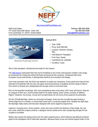 Neff Yacht Sales
777 South East 20th Street , Suite 100
Fort Lauderdale, FL 33316, United States
Toll-free: 866-440-3836Toll-free: 866-440-3836
Tel: 954.530.3348Tel: 954.530.3348
Sales@NeffYachtSales.comSales@NeffYachtSales.com
Manufacturer Provided Image: Azimut 46
Azimut 46 EAzimut 46 E
• Year: 2006
• Price: EUR 380,000
• Location: Northern Adriatic,
Italy
• Hull Material: Fiberglass
• Fuel Type: Diesel
• YachtWorld ID: 2393264
• Condition: Used
http://www.NeffYachtSales.com
She is fully equipped, maintained and ready for the season.
The 46ft Azimut motoryacht that met me for breakfast is one of the most popular models in the range,
as evidenced by it being the 422nd 46-footer produced by the company. Compared with other
European luxury boat brands, it distinguishes itself by its innovation and design.
Like most upmarket craft, the finish and attention to detail are impressive. Every panel and internal liner
seemed to fit perfectly with the next, the gloss cherrywood joinery is faultless and the range of fabrics
from which to choose your bedspreads and lounge covers is truly first-class.
But it is the beautiful mouldings, with more shapeliness than most other craft I have set foot on, that are
in a league of their own. Azimut prides itself on its boats' styling, which comes courtesy of Stefano
Righini. However, the bumps, curves and rounded decks do not come at the expense of practicality.
On the 107sqft flybridge, where my morning's toil began, there are two rounded lounges fronting a
drinks fridge set in a module, a curved dash panel and a curvaceous glass liner. Despite the high style,
the flybridge really works and has been designed with some regard to ergonomics.
Legroom, lounging room, driver position, vision and crew comfort are features of the bridge. So, too,
are a sink, electronic engine controls, a designer Azimut wheel and a rear sunpad big enough for four
couples to sunbake.
Righini also waved the styling wand over the cabin superstructure, which features big elliptical windows
glued to the fibreglass hull for leak-free operation. Because there is just one central support pillar on the
 
