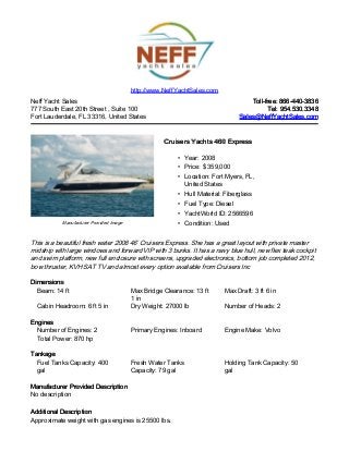 Neff Yacht Sales
777 South East 20th Street , Suite 100
Fort Lauderdale, FL 33316, United States
Toll-free: 866-440-3836Toll-free: 866-440-3836
Tel: 954.530.3348Tel: 954.530.3348
Sales@NeffYachtSales.comSales@NeffYachtSales.com
Manufacturer Provided Image
Cruisers Yachts 460 ExpressCruisers Yachts 460 Express
• Year: 2008
• Price: $ 359,000
• Location: Fort Myers, FL,
United States
• Hull Material: Fiberglass
• Fuel Type: Diesel
• YachtWorld ID: 2566596
• Condition: Used
http://www.NeffYachtSales.com
This is a beautiful fresh water 2008 46’ Cruisers Express. She has a great layout with private master
midship with large windows and forward VIP with 3 bunks. It has a navy blue hull, new flex teak cockpit
and swim platform, new full enclosure with screens, upgraded electronics, bottom job completed 2012,
bow thruster, KVH SAT TV and almost every option available from Cruisers Inc
DimensionsDimensions
Beam: 14 ft Max Bridge Clearance: 13 ft
1 in
Max Draft: 3 ft 6 in
Cabin Headroom: 6 ft 5 in Dry Weight: 27000 lb Number of Heads: 2
EnginesEngines
Number of Engines: 2 Primary Engines: Inboard Engine Make: Volvo
Total Power: 870 hp
TankageTankage
Fuel Tanks Capacity: 400
gal
Fresh Water Tanks
Capacity: 79 gal
Holding Tank Capacity: 50
gal
Manufacturer Provided DescriptionManufacturer Provided Description
No description
Additional DescriptionAdditional Description
Approximate weight with gas engines is 25500 lbs.
 