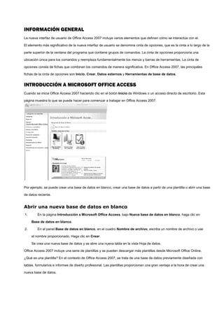 INFORMACIÓN GENERAL
La nueva interfaz de usuario de Office Access 2007 incluye varios elementos que definen cómo se interactúa con el.
El elemento más significativo de la nueva interfaz de usuario se denomina cinta de opciones, que es la cinta a lo largo de la
parte superior de la ventana del programa que contiene grupos de comandos. La cinta de opciones proporciona una
ubicación única para los comandos y reemplaza fundamentalmente los menús y barras de herramientas. La cinta de
opciones consta de fichas que combinan los comandos de manera significativa. En Office Access 2007, las principales
fichas de la cinta de opciones son Inicio, Crear, Datos externos y Herramientas de base de datos.
INTRODUCCIÓN A MICROSOFT OFFICE ACCESS
Cuando se inicia Office Access 2007 haciendo clic en el botón Inicio de Windows o un acceso directo de escritorio. Esta
página muestra lo que se puede hacer para comenzar a trabajar en Office Access 2007.
Por ejemplo, se puede crear una base de datos en blanco, crear una base de datos a partir de una plantilla o abrir una base
de datos reciente.
Abrir una nueva base de datos en blanco
1. En la página Introducción a Microsoft Office Access, bajo Nueva base de datos en blanco, haga clic en
Base de datos en blanco.
2. En el panel Base de datos en blanco, en el cuadro Nombre de archivo, escriba un nombre de archivo o use
el nombre proporcionado. Haga clic en Crear.
Se crea una nueva base de datos y se abre una nueva tabla en la vista Hoja de datos.
Office Access 2007 incluye una serie de plantillas y se pueden descargar más plantillas desde Microsoft Office Online.
¿Qué es una plantilla? En el contexto de Office Access 2007, se trata de una base de datos previamente diseñada con
tablas, formularios e informes de diseño profesional. Las plantillas proporcionan una gran ventaja a la hora de crear una
nueva base de datos.
 