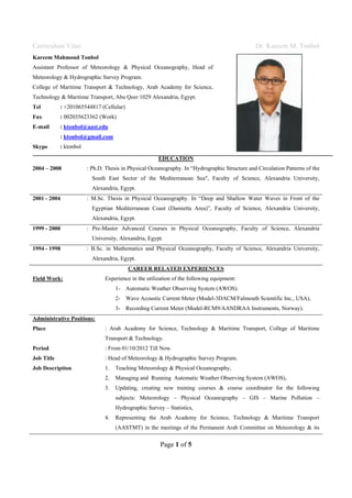 Curriculum Vitae Dr. Kareem M. Tonbol
Page 1 of 5
Kareem Mahmoud Tonbol
Assistant Professor of Meteorology & Physical Oceanography, Head of
Meteorology & Hydrographic Survey Program.
College of Maritime Transport & Technology, Arab Academy for Science,
Technology & Maritime Transport, Abu Qeer 1029 Alexandria, Egypt.
Tel : +201065544817 (Cellular)
Fax : 002035623362 (Work)
E-mail : ktonbol@aast.edu
: ktonbol@gmail.com
Skype : ktonbol
EDUCATION
2004 – 2008 : Ph.D. Thesis in Physical Oceanography. In “Hydrographic Structure and Circulation Patterns of the
South East Sector of the Mediterranean Sea", Faculty of Science, Alexandria University,
Alexandria, Egypt.
2001 - 2004 : M.Sc. Thesis in Physical Oceanography. In “Deep and Shallow Water Waves in Front of the
Egyptian Mediterranean Coast (Damietta Area)”, Faculty of Science, Alexandria University,
Alexandria, Egypt.
1999 - 2000 : Pre-Master Advanced Courses in Physical Oceanography, Faculty of Science, Alexandria
University, Alexandria, Egypt.
1994 - 1998 : B.Sc. in Mathematics and Physical Oceanography, Faculty of Science, Alexandria University,
Alexandria, Egypt.
CAREER RELATED EXPERIENCES
Field Work: Experience in the utilization of the following equipment:
1- Automatic Weather Observing System (AWOS).
2- Wave Acoustic Current Meter (Model-3DACM/Falmouth Scientific Inc., USA),
3- Recording Current Meter (Model-RCM9/AANDRAA Instruments, Norway).
Administrative Positions:
Place : Arab Academy for Science, Technology & Maritime Transport, College of Maritime
Transport & Technology.
Period : From 01/10/2012 Till Now.
Job Title : Head of Meteorology & Hydrographic Survey Program.
Job Description 1. Teaching Meteorology & Physical Oceanography,
2. Managing and Running Automatic Weather Observing System (AWOS),
3. Updating, creating new training courses & course coordinator for the following
subjects: Meteorology – Physical Oceanography – GIS – Marine Pollution –
Hydrographic Survey – Statistics,
4. Representing the Arab Academy for Science, Technology & Maritime Transport
(AASTMT) in the meetings of the Permanent Arab Committee on Meteorology & its
 