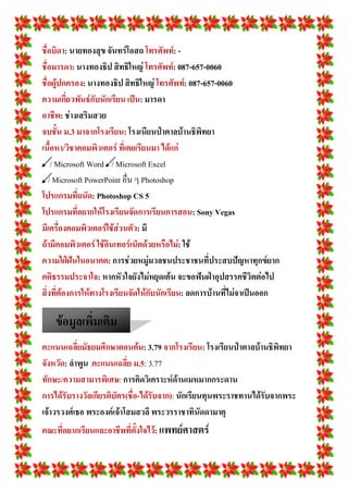 ชื่อบิดา: นายทองสุข จันทร์โอสถ โทรศัพท์: -
ชื่อมารดา: นางทองธิป สิทธิใหญ่ โทรศัพท์: 087-657-0060
ชื่อผู้ปกครอง: นางทองธิป สิทธิใหญ่ โทรศัพท์: 087-657-0060
ความเกี่ยวพันธ์กับนักเรียน เป็น: มารดา
อาชีพ: ช่างเสริมสวย
จบชั้น ม.3 มาจากโรงเรียน: โรงเนียนป่าตาลบ้านธิพิทยา
เนื้อหา/วิชาคอมพิวเตอร์ ที่เคยเรียนมา ได้แก่
/ Microsoft Word / Microsoft Excel
/ Microsoft PowerPoint อื่น ๆ Photoshop
โปรแกรมที่ถนัด: Photoshop CS 5
โปรแกรมที่อยากให้โรงเรียนจัดการเรียนการสอน: Sony Vegas
มีเครื่องคอมพิวเตอร์ใช้ส่วนตัว: มี
ถ้ามีคอมพิวเตอร์ ใช้อินเทอร์เน็ตด้วยหรือไม่: ใช้
ความใฝ่ฝันในอนาคต: การช่วยหมู่มวลชนประชาชนที่ประสบปัญหาทุกข์ยาก
คติธรรมประจาใจ: หากหัวใจยังไม่หยุดเต้น จะขอฟันฝ่าอุปสรรคชีวิตต่อไป
สิ่งที่ต้องการให้ทางโรงเรียนจัดให้กับนักเรียน: ลดการบ้านที่ไม่จาเป็นออก
คะแนนเฉลี่ยมัธยมศึกษาตอนต้น: 3.79 จากโรงเรียน: โรงเรียนป่าตาลบ้านธิพิทยา
จังหวัด: ลาพูน .คะแนนเฉลี่ย ม.5: 3.77
ทักษะ/ความสามารพิเศษ: การคิดวิเคราะห์ด้านเมหมากกระดาน
การได้รับรางวัลเกียรติบัตร(ชื่อ-ได้รับจาก): นักเรียนทุนพระราชทานได้รับจากพระ
เจ้าวรวงศ์เธอ พระองค์เจ้าโสมสวลี พระวรราชาทินัดดามาตุ
คณะที่อยากเรียนและอาชีพที่ตั้งใจไว้: แพทย์ศาสตร์
ข้อมูลเพิ่มเติม
 