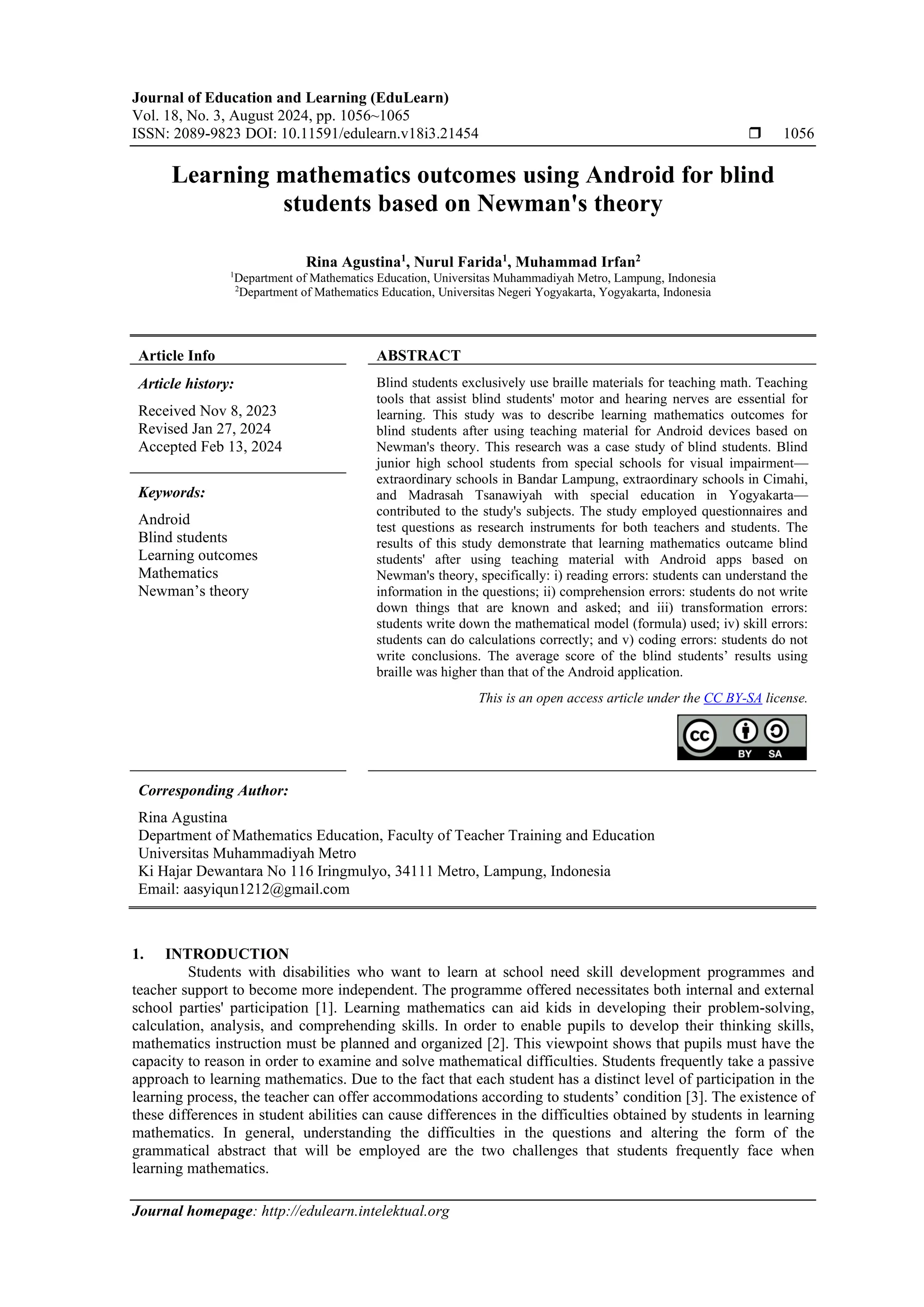 Journal of Education and Learning (EduLearn)
Vol. 18, No. 3, August 2024, pp. 1056~1065
ISSN: 2089-9823 DOI: 10.11591/edulearn.v18i3.21454  1056
Journal homepage: http://edulearn.intelektual.org
Learning mathematics outcomes using Android for blind
students based on Newman's theory
Rina Agustina1
, Nurul Farida1
, Muhammad Irfan2
1
Department of Mathematics Education, Universitas Muhammadiyah Metro, Lampung, Indonesia
2
Department of Mathematics Education, Universitas Negeri Yogyakarta, Yogyakarta, Indonesia
Article Info ABSTRACT
Article history:
Received Nov 8, 2023
Revised Jan 27, 2024
Accepted Feb 13, 2024
Blind students exclusively use braille materials for teaching math. Teaching
tools that assist blind students' motor and hearing nerves are essential for
learning. This study was to describe learning mathematics outcomes for
blind students after using teaching material for Android devices based on
Newman's theory. This research was a case study of blind students. Blind
junior high school students from special schools for visual impairment—
extraordinary schools in Bandar Lampung, extraordinary schools in Cimahi,
and Madrasah Tsanawiyah with special education in Yogyakarta—
contributed to the study's subjects. The study employed questionnaires and
test questions as research instruments for both teachers and students. The
results of this study demonstrate that learning mathematics outcame blind
students' after using teaching material with Android apps based on
Newman's theory, specifically: i) reading errors: students can understand the
information in the questions; ii) comprehension errors: students do not write
down things that are known and asked; and iii) transformation errors:
students write down the mathematical model (formula) used; iv) skill errors:
students can do calculations correctly; and v) coding errors: students do not
write conclusions. The average score of the blind students’ results using
braille was higher than that of the Android application.
Keywords:
Android
Blind students
Learning outcomes
Mathematics
Newman’s theory
This is an open access article under the CC BY-SA license.
Corresponding Author:
Rina Agustina
Department of Mathematics Education, Faculty of Teacher Training and Education
Universitas Muhammadiyah Metro
Ki Hajar Dewantara No 116 Iringmulyo, 34111 Metro, Lampung, Indonesia
Email: aasyiqun1212@gmail.com
1. INTRODUCTION
Students with disabilities who want to learn at school need skill development programmes and
teacher support to become more independent. The programme offered necessitates both internal and external
school parties' participation [1]. Learning mathematics can aid kids in developing their problem-solving,
calculation, analysis, and comprehending skills. In order to enable pupils to develop their thinking skills,
mathematics instruction must be planned and organized [2]. This viewpoint shows that pupils must have the
capacity to reason in order to examine and solve mathematical difficulties. Students frequently take a passive
approach to learning mathematics. Due to the fact that each student has a distinct level of participation in the
learning process, the teacher can offer accommodations according to students’ condition [3]. The existence of
these differences in student abilities can cause differences in the difficulties obtained by students in learning
mathematics. In general, understanding the difficulties in the questions and altering the form of the
grammatical abstract that will be employed are the two challenges that students frequently face when
learning mathematics.
 