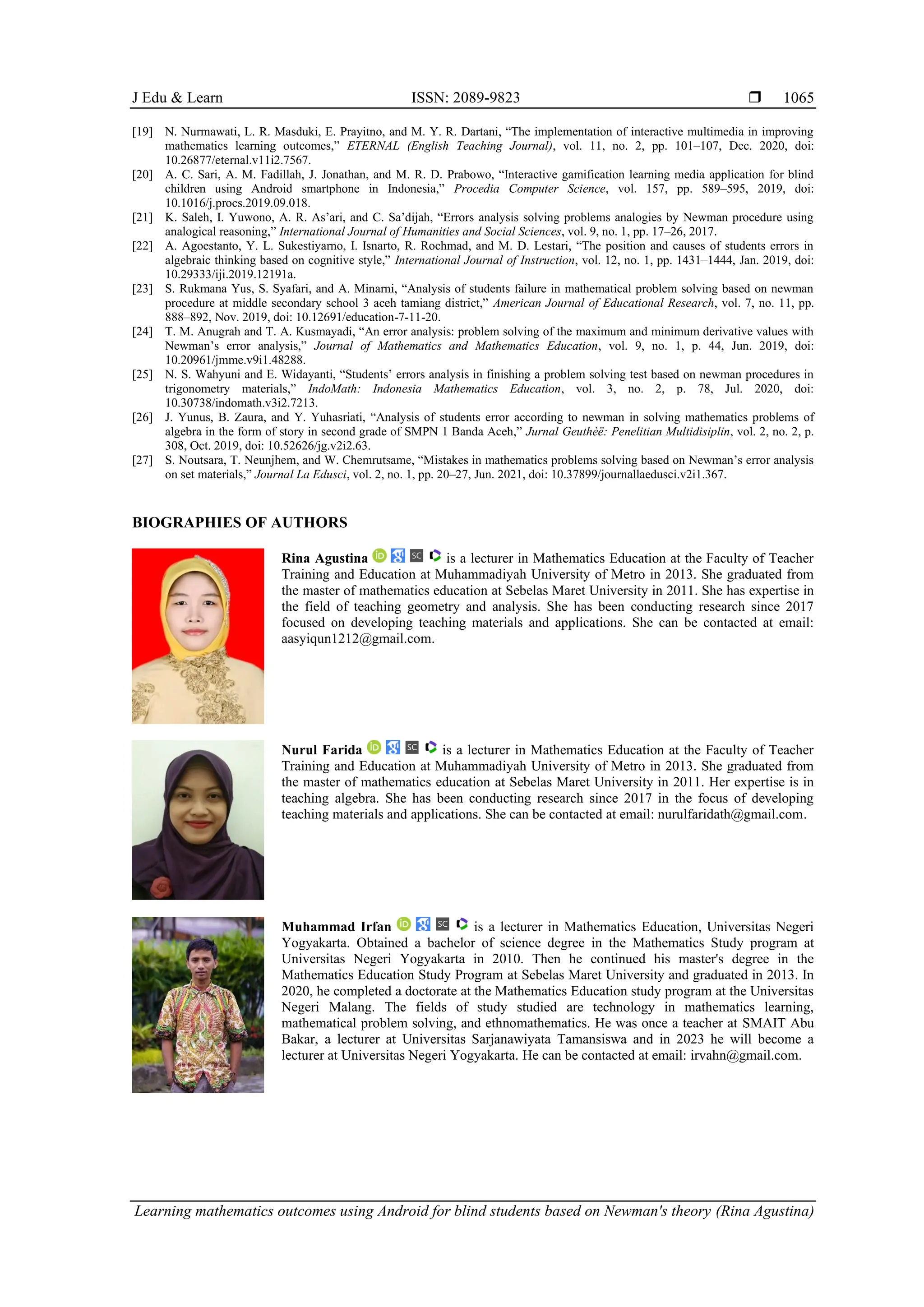 J Edu & Learn ISSN: 2089-9823 
Learning mathematics outcomes using Android for blind students based on Newman's theory (Rina Agustina)
1065
[19] N. Nurmawati, L. R. Masduki, E. Prayitno, and M. Y. R. Dartani, “The implementation of interactive multimedia in improving
mathematics learning outcomes,” ETERNAL (English Teaching Journal), vol. 11, no. 2, pp. 101–107, Dec. 2020, doi:
10.26877/eternal.v11i2.7567.
[20] A. C. Sari, A. M. Fadillah, J. Jonathan, and M. R. D. Prabowo, “Interactive gamification learning media application for blind
children using Android smartphone in Indonesia,” Procedia Computer Science, vol. 157, pp. 589–595, 2019, doi:
10.1016/j.procs.2019.09.018.
[21] K. Saleh, I. Yuwono, A. R. As’ari, and C. Sa’dijah, “Errors analysis solving problems analogies by Newman procedure using
analogical reasoning,” International Journal of Humanities and Social Sciences, vol. 9, no. 1, pp. 17–26, 2017.
[22] A. Agoestanto, Y. L. Sukestiyarno, I. Isnarto, R. Rochmad, and M. D. Lestari, “The position and causes of students errors in
algebraic thinking based on cognitive style,” International Journal of Instruction, vol. 12, no. 1, pp. 1431–1444, Jan. 2019, doi:
10.29333/iji.2019.12191a.
[23] S. Rukmana Yus, S. Syafari, and A. Minarni, “Analysis of students failure in mathematical problem solving based on newman
procedure at middle secondary school 3 aceh tamiang district,” American Journal of Educational Research, vol. 7, no. 11, pp.
888–892, Nov. 2019, doi: 10.12691/education-7-11-20.
[24] T. M. Anugrah and T. A. Kusmayadi, “An error analysis: problem solving of the maximum and minimum derivative values with
Newman’s error analysis,” Journal of Mathematics and Mathematics Education, vol. 9, no. 1, p. 44, Jun. 2019, doi:
10.20961/jmme.v9i1.48288.
[25] N. S. Wahyuni and E. Widayanti, “Students’ errors analysis in finishing a problem solving test based on newman procedures in
trigonometry materials,” IndoMath: Indonesia Mathematics Education, vol. 3, no. 2, p. 78, Jul. 2020, doi:
10.30738/indomath.v3i2.7213.
[26] J. Yunus, B. Zaura, and Y. Yuhasriati, “Analysis of students error according to newman in solving mathematics problems of
algebra in the form of story in second grade of SMPN 1 Banda Aceh,” Jurnal Geuthèë: Penelitian Multidisiplin, vol. 2, no. 2, p.
308, Oct. 2019, doi: 10.52626/jg.v2i2.63.
[27] S. Noutsara, T. Neunjhem, and W. Chemrutsame, “Mistakes in mathematics problems solving based on Newman’s error analysis
on set materials,” Journal La Edusci, vol. 2, no. 1, pp. 20–27, Jun. 2021, doi: 10.37899/journallaedusci.v2i1.367.
BIOGRAPHIES OF AUTHORS
Rina Agustina is a lecturer in Mathematics Education at the Faculty of Teacher
Training and Education at Muhammadiyah University of Metro in 2013. She graduated from
the master of mathematics education at Sebelas Maret University in 2011. She has expertise in
the field of teaching geometry and analysis. She has been conducting research since 2017
focused on developing teaching materials and applications. She can be contacted at email:
aasyiqun1212@gmail.com.
Nurul Farida is a lecturer in Mathematics Education at the Faculty of Teacher
Training and Education at Muhammadiyah University of Metro in 2013. She graduated from
the master of mathematics education at Sebelas Maret University in 2011. Her expertise is in
teaching algebra. She has been conducting research since 2017 in the focus of developing
teaching materials and applications. She can be contacted at email: nurulfaridath@gmail.com.
Muhammad Irfan is a lecturer in Mathematics Education, Universitas Negeri
Yogyakarta. Obtained a bachelor of science degree in the Mathematics Study program at
Universitas Negeri Yogyakarta in 2010. Then he continued his master's degree in the
Mathematics Education Study Program at Sebelas Maret University and graduated in 2013. In
2020, he completed a doctorate at the Mathematics Education study program at the Universitas
Negeri Malang. The fields of study studied are technology in mathematics learning,
mathematical problem solving, and ethnomathematics. He was once a teacher at SMAIT Abu
Bakar, a lecturer at Universitas Sarjanawiyata Tamansiswa and in 2023 he will become a
lecturer at Universitas Negeri Yogyakarta. He can be contacted at email: irvahn@gmail.com.
 
