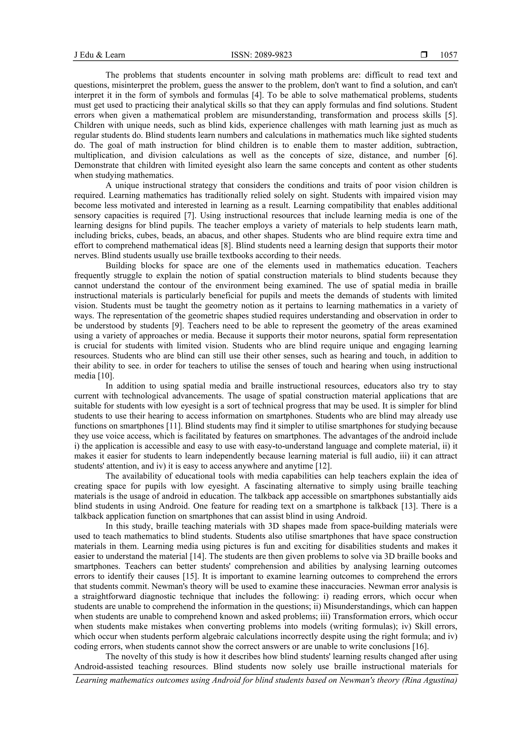 J Edu & Learn ISSN: 2089-9823 
Learning mathematics outcomes using Android for blind students based on Newman's theory (Rina Agustina)
1057
The problems that students encounter in solving math problems are: difficult to read text and
questions, misinterpret the problem, guess the answer to the problem, don't want to find a solution, and can't
interpret it in the form of symbols and formulas [4]. To be able to solve mathematical problems, students
must get used to practicing their analytical skills so that they can apply formulas and find solutions. Student
errors when given a mathematical problem are misunderstanding, transformation and process skills [5].
Children with unique needs, such as blind kids, experience challenges with math learning just as much as
regular students do. Blind students learn numbers and calculations in mathematics much like sighted students
do. The goal of math instruction for blind children is to enable them to master addition, subtraction,
multiplication, and division calculations as well as the concepts of size, distance, and number [6].
Demonstrate that children with limited eyesight also learn the same concepts and content as other students
when studying mathematics.
A unique instructional strategy that considers the conditions and traits of poor vision children is
required. Learning mathematics has traditionally relied solely on sight. Students with impaired vision may
become less motivated and interested in learning as a result. Learning compatibility that enables additional
sensory capacities is required [7]. Using instructional resources that include learning media is one of the
learning designs for blind pupils. The teacher employs a variety of materials to help students learn math,
including bricks, cubes, beads, an abacus, and other shapes. Students who are blind require extra time and
effort to comprehend mathematical ideas [8]. Blind students need a learning design that supports their motor
nerves. Blind students usually use braille textbooks according to their needs.
Building blocks for space are one of the elements used in mathematics education. Teachers
frequently struggle to explain the notion of spatial construction materials to blind students because they
cannot understand the contour of the environment being examined. The use of spatial media in braille
instructional materials is particularly beneficial for pupils and meets the demands of students with limited
vision. Students must be taught the geometry notion as it pertains to learning mathematics in a variety of
ways. The representation of the geometric shapes studied requires understanding and observation in order to
be understood by students [9]. Teachers need to be able to represent the geometry of the areas examined
using a variety of approaches or media. Because it supports their motor neurons, spatial form representation
is crucial for students with limited vision. Students who are blind require unique and engaging learning
resources. Students who are blind can still use their other senses, such as hearing and touch, in addition to
their ability to see. in order for teachers to utilise the senses of touch and hearing when using instructional
media [10].
In addition to using spatial media and braille instructional resources, educators also try to stay
current with technological advancements. The usage of spatial construction material applications that are
suitable for students with low eyesight is a sort of technical progress that may be used. It is simpler for blind
students to use their hearing to access information on smartphones. Students who are blind may already use
functions on smartphones [11]. Blind students may find it simpler to utilise smartphones for studying because
they use voice access, which is facilitated by features on smartphones. The advantages of the android include
i) the application is accessible and easy to use with easy-to-understand language and complete material, ii) it
makes it easier for students to learn independently because learning material is full audio, iii) it can attract
students' attention, and iv) it is easy to access anywhere and anytime [12].
The availability of educational tools with media capabilities can help teachers explain the idea of
creating space for pupils with low eyesight. A fascinating alternative to simply using braille teaching
materials is the usage of android in education. The talkback app accessible on smartphones substantially aids
blind students in using Android. One feature for reading text on a smartphone is talkback [13]. There is a
talkback application function on smartphones that can assist blind in using Android.
In this study, braille teaching materials with 3D shapes made from space-building materials were
used to teach mathematics to blind students. Students also utilise smartphones that have space construction
materials in them. Learning media using pictures is fun and exciting for disabilities students and makes it
easier to understand the material [14]. The students are then given problems to solve via 3D braille books and
smartphones. Teachers can better students' comprehension and abilities by analysing learning outcomes
errors to identify their causes [15]. It is important to examine learning outcomes to comprehend the errors
that students commit. Newman's theory will be used to examine these inaccuracies. Newman error analysis is
a straightforward diagnostic technique that includes the following: i) reading errors, which occur when
students are unable to comprehend the information in the questions; ii) Misunderstandings, which can happen
when students are unable to comprehend known and asked problems; iii) Transformation errors, which occur
when students make mistakes when converting problems into models (writing formulas); iv) Skill errors,
which occur when students perform algebraic calculations incorrectly despite using the right formula; and iv)
coding errors, when students cannot show the correct answers or are unable to write conclusions [16].
The novelty of this study is how it describes how blind students' learning results changed after using
Android-assisted teaching resources. Blind students now solely use braille instructional materials for
 