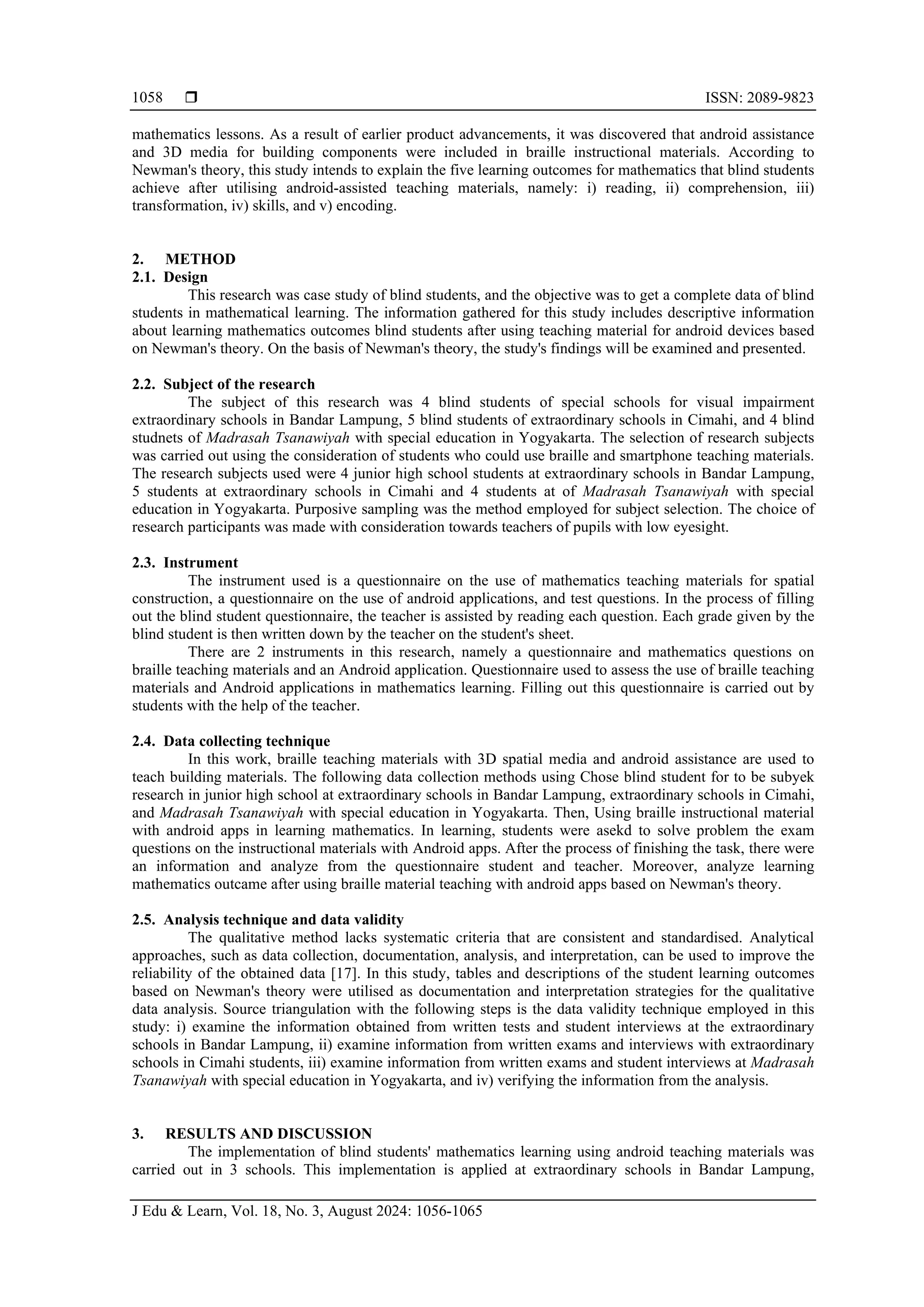  ISSN: 2089-9823
J Edu & Learn, Vol. 18, No. 3, August 2024: 1056-1065
1058
mathematics lessons. As a result of earlier product advancements, it was discovered that android assistance
and 3D media for building components were included in braille instructional materials. According to
Newman's theory, this study intends to explain the five learning outcomes for mathematics that blind students
achieve after utilising android-assisted teaching materials, namely: i) reading, ii) comprehension, iii)
transformation, iv) skills, and v) encoding.
2. METHOD
2.1. Design
This research was case study of blind students, and the objective was to get a complete data of blind
students in mathematical learning. The information gathered for this study includes descriptive information
about learning mathematics outcomes blind students after using teaching material for android devices based
on Newman's theory. On the basis of Newman's theory, the study's findings will be examined and presented.
2.2. Subject of the research
The subject of this research was 4 blind students of special schools for visual impairment
extraordinary schools in Bandar Lampung, 5 blind students of extraordinary schools in Cimahi, and 4 blind
studnets of Madrasah Tsanawiyah with special education in Yogyakarta. The selection of research subjects
was carried out using the consideration of students who could use braille and smartphone teaching materials.
The research subjects used were 4 junior high school students at extraordinary schools in Bandar Lampung,
5 students at extraordinary schools in Cimahi and 4 students at of Madrasah Tsanawiyah with special
education in Yogyakarta. Purposive sampling was the method employed for subject selection. The choice of
research participants was made with consideration towards teachers of pupils with low eyesight.
2.3. Instrument
The instrument used is a questionnaire on the use of mathematics teaching materials for spatial
construction, a questionnaire on the use of android applications, and test questions. In the process of filling
out the blind student questionnaire, the teacher is assisted by reading each question. Each grade given by the
blind student is then written down by the teacher on the student's sheet.
There are 2 instruments in this research, namely a questionnaire and mathematics questions on
braille teaching materials and an Android application. Questionnaire used to assess the use of braille teaching
materials and Android applications in mathematics learning. Filling out this questionnaire is carried out by
students with the help of the teacher.
2.4. Data collecting technique
In this work, braille teaching materials with 3D spatial media and android assistance are used to
teach building materials. The following data collection methods using Chose blind student for to be subyek
research in junior high school at extraordinary schools in Bandar Lampung, extraordinary schools in Cimahi,
and Madrasah Tsanawiyah with special education in Yogyakarta. Then, Using braille instructional material
with android apps in learning mathematics. In learning, students were asekd to solve problem the exam
questions on the instructional materials with Android apps. After the process of finishing the task, there were
an information and analyze from the questionnaire student and teacher. Moreover, analyze learning
mathematics outcame after using braille material teaching with android apps based on Newman's theory.
2.5. Analysis technique and data validity
The qualitative method lacks systematic criteria that are consistent and standardised. Analytical
approaches, such as data collection, documentation, analysis, and interpretation, can be used to improve the
reliability of the obtained data [17]. In this study, tables and descriptions of the student learning outcomes
based on Newman's theory were utilised as documentation and interpretation strategies for the qualitative
data analysis. Source triangulation with the following steps is the data validity technique employed in this
study: i) examine the information obtained from written tests and student interviews at the extraordinary
schools in Bandar Lampung, ii) examine information from written exams and interviews with extraordinary
schools in Cimahi students, iii) examine information from written exams and student interviews at Madrasah
Tsanawiyah with special education in Yogyakarta, and iv) verifying the information from the analysis.
3. RESULTS AND DISCUSSION
The implementation of blind students' mathematics learning using android teaching materials was
carried out in 3 schools. This implementation is applied at extraordinary schools in Bandar Lampung,
 