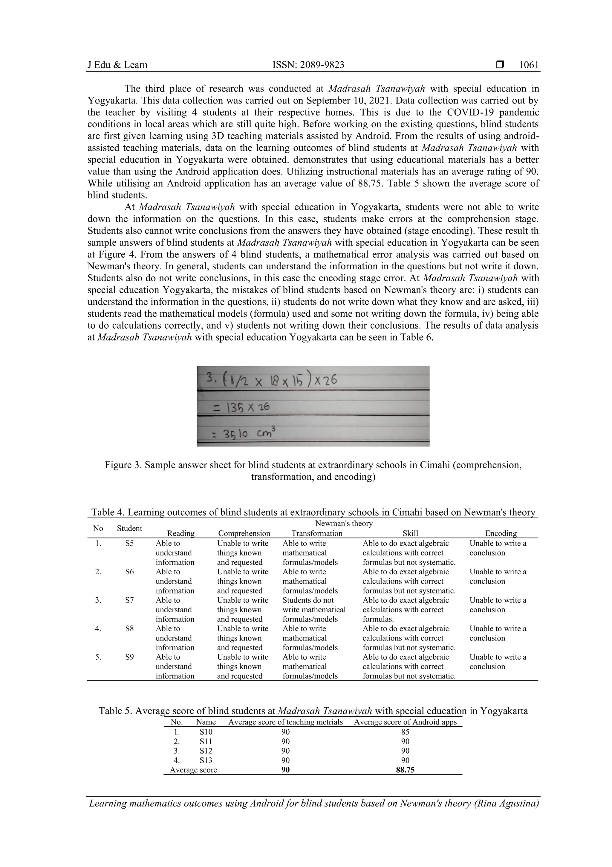 J Edu & Learn ISSN: 2089-9823 
Learning mathematics outcomes using Android for blind students based on Newman's theory (Rina Agustina)
1061
The third place of research was conducted at Madrasah Tsanawiyah with special education in
Yogyakarta. This data collection was carried out on September 10, 2021. Data collection was carried out by
the teacher by visiting 4 students at their respective homes. This is due to the COVID-19 pandemic
conditions in local areas which are still quite high. Before working on the existing questions, blind students
are first given learning using 3D teaching materials assisted by Android. From the results of using android-
assisted teaching materials, data on the learning outcomes of blind students at Madrasah Tsanawiyah with
special education in Yogyakarta were obtained. demonstrates that using educational materials has a better
value than using the Android application does. Utilizing instructional materials has an average rating of 90.
While utilising an Android application has an average value of 88.75. Table 5 shown the average score of
blind students.
At Madrasah Tsanawiyah with special education in Yogyakarta, students were not able to write
down the information on the questions. In this case, students make errors at the comprehension stage.
Students also cannot write conclusions from the answers they have obtained (stage encoding). These result th
sample answers of blind students at Madrasah Tsanawiyah with special education in Yogyakarta can be seen
at Figure 4. From the answers of 4 blind students, a mathematical error analysis was carried out based on
Newman's theory. In general, students can understand the information in the questions but not write it down.
Students also do not write conclusions, in this case the encoding stage error. At Madrasah Tsanawiyah with
special education Yogyakarta, the mistakes of blind students based on Newman's theory are: i) students can
understand the information in the questions, ii) students do not write down what they know and are asked, iii)
students read the mathematical models (formula) used and some not writing down the formula, iv) being able
to do calculations correctly, and v) students not writing down their conclusions. The results of data analysis
at Madrasah Tsanawiyah with special education Yogyakarta can be seen in Table 6.
Figure 3. Sample answer sheet for blind students at extraordinary schools in Cimahi (comprehension,
transformation, and encoding)
Table 4. Learning outcomes of blind students at extraordinary schools in Cimahi based on Newman's theory
No Student
Newman's theory
Reading Comprehension Transformation Skill Encoding
1. S5 Able to
understand
information
Unable to write
things known
and requested
Able to write
mathematical
formulas/models
Able to do exact algebraic
calculations with correct
formulas but not systematic.
Unable to write a
conclusion
2. S6 Able to
understand
information
Unable to write
things known
and requested
Able to write
mathematical
formulas/models
Able to do exact algebraic
calculations with correct
formulas but not systematic.
Unable to write a
conclusion
3. S7 Able to
understand
information
Unable to write
things known
and requested
Students do not
write mathematical
formulas/models
Able to do exact algebraic
calculations with correct
formulas.
Unable to write a
conclusion
4. S8 Able to
understand
information
Unable to write
things known
and requested
Able to write
mathematical
formulas/models
Able to do exact algebraic
calculations with correct
formulas but not systematic.
Unable to write a
conclusion
5. S9 Able to
understand
information
Unable to write
things known
and requested
Able to write
mathematical
formulas/models
Able to do exact algebraic
calculations with correct
formulas but not systematic.
Unable to write a
conclusion
Table 5. Average score of blind students at Madrasah Tsanawiyah with special education in Yogyakarta
No. Name Average score of teaching metrials Average score of Android apps
1. S10 90 85
2. S11 90 90
3. S12 90 90
4. S13 90 90
Average score 90 88.75
 