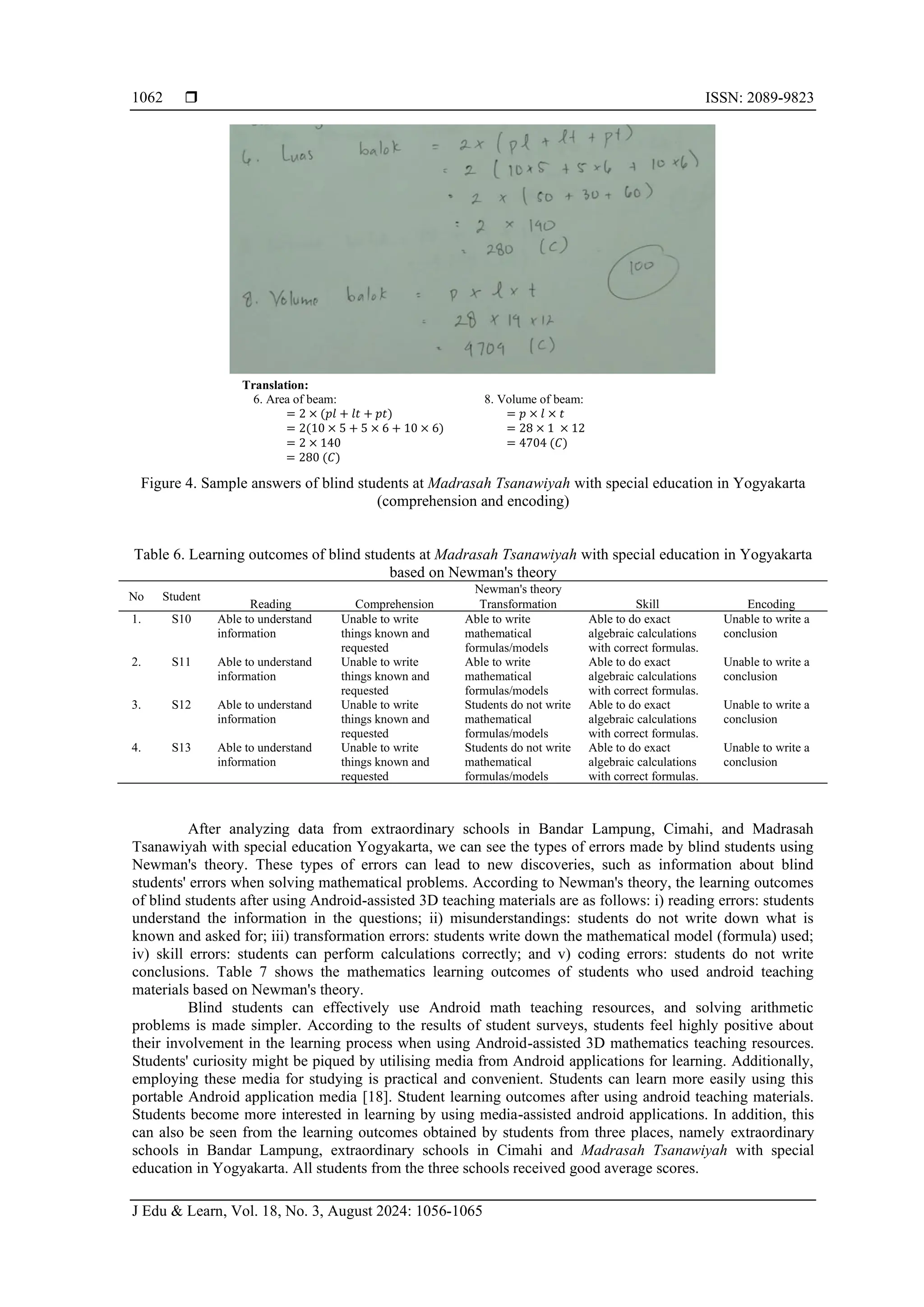  ISSN: 2089-9823
J Edu & Learn, Vol. 18, No. 3, August 2024: 1056-1065
1062
Translation:
6. Area of beam:
= 2 × (𝑝𝑙 + 𝑙𝑡 + 𝑝𝑡)
= 2(10 × 5 + 5 × 6 + 10 × 6)
= 2 × 140
= 280 (𝐶)
8. Volume of beam:
= 𝑝 × 𝑙 × 𝑡
= 28 × 1 × 12
= 4704 (𝐶)
Figure 4. Sample answers of blind students at Madrasah Tsanawiyah with special education in Yogyakarta
(comprehension and encoding)
Table 6. Learning outcomes of blind students at Madrasah Tsanawiyah with special education in Yogyakarta
based on Newman's theory
No Student
Newman's theory
Reading Comprehension Transformation Skill Encoding
1. S10 Able to understand
information
Unable to write
things known and
requested
Able to write
mathematical
formulas/models
Able to do exact
algebraic calculations
with correct formulas.
Unable to write a
conclusion
2. S11 Able to understand
information
Unable to write
things known and
requested
Able to write
mathematical
formulas/models
Able to do exact
algebraic calculations
with correct formulas.
Unable to write a
conclusion
3. S12 Able to understand
information
Unable to write
things known and
requested
Students do not write
mathematical
formulas/models
Able to do exact
algebraic calculations
with correct formulas.
Unable to write a
conclusion
4. S13 Able to understand
information
Unable to write
things known and
requested
Students do not write
mathematical
formulas/models
Able to do exact
algebraic calculations
with correct formulas.
Unable to write a
conclusion
After analyzing data from extraordinary schools in Bandar Lampung, Cimahi, and Madrasah
Tsanawiyah with special education Yogyakarta, we can see the types of errors made by blind students using
Newman's theory. These types of errors can lead to new discoveries, such as information about blind
students' errors when solving mathematical problems. According to Newman's theory, the learning outcomes
of blind students after using Android-assisted 3D teaching materials are as follows: i) reading errors: students
understand the information in the questions; ii) misunderstandings: students do not write down what is
known and asked for; iii) transformation errors: students write down the mathematical model (formula) used;
iv) skill errors: students can perform calculations correctly; and v) coding errors: students do not write
conclusions. Table 7 shows the mathematics learning outcomes of students who used android teaching
materials based on Newman's theory.
Blind students can effectively use Android math teaching resources, and solving arithmetic
problems is made simpler. According to the results of student surveys, students feel highly positive about
their involvement in the learning process when using Android-assisted 3D mathematics teaching resources.
Students' curiosity might be piqued by utilising media from Android applications for learning. Additionally,
employing these media for studying is practical and convenient. Students can learn more easily using this
portable Android application media [18]. Student learning outcomes after using android teaching materials.
Students become more interested in learning by using media-assisted android applications. In addition, this
can also be seen from the learning outcomes obtained by students from three places, namely extraordinary
schools in Bandar Lampung, extraordinary schools in Cimahi and Madrasah Tsanawiyah with special
education in Yogyakarta. All students from the three schools received good average scores.
 
