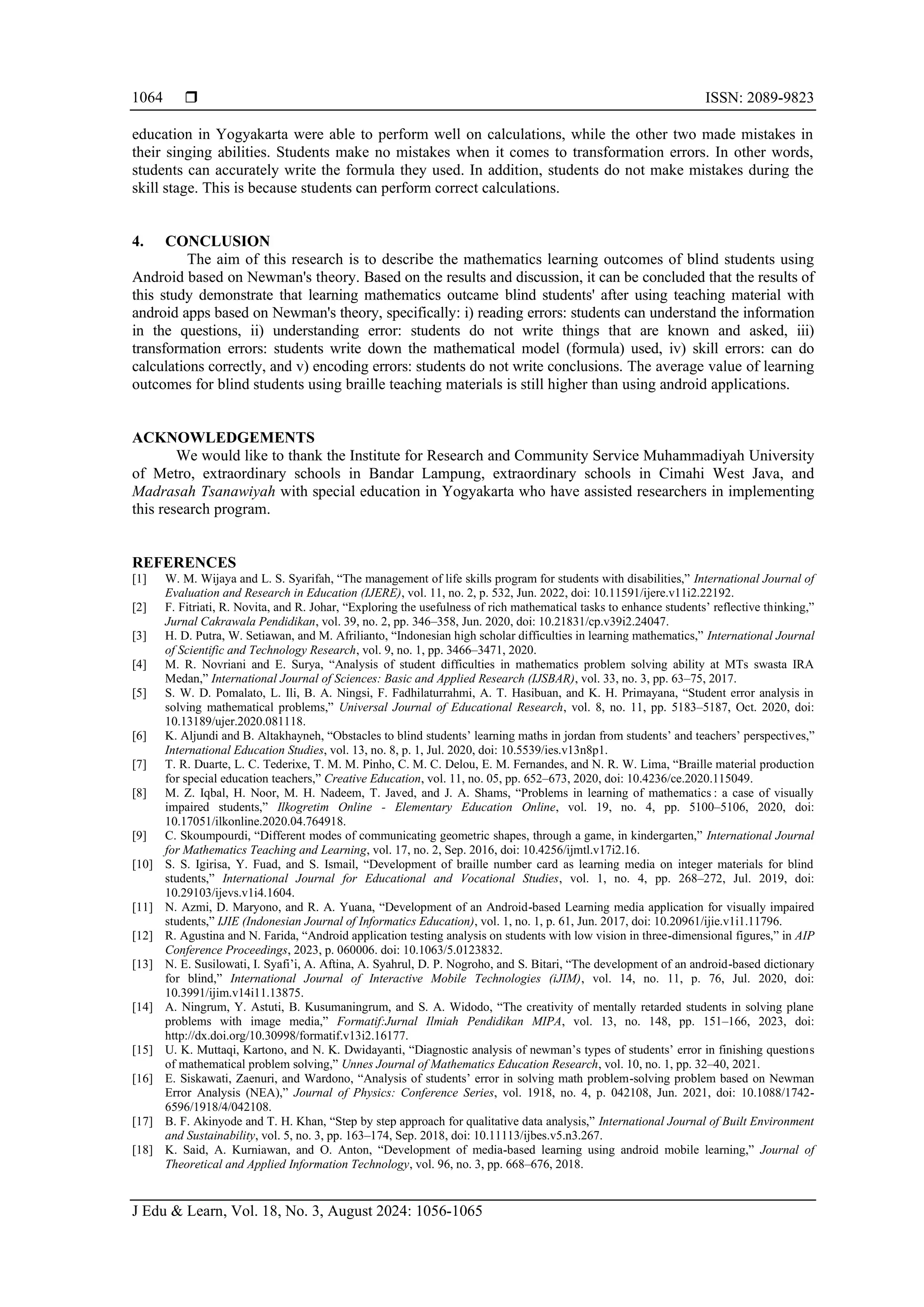  ISSN: 2089-9823
J Edu & Learn, Vol. 18, No. 3, August 2024: 1056-1065
1064
education in Yogyakarta were able to perform well on calculations, while the other two made mistakes in
their singing abilities. Students make no mistakes when it comes to transformation errors. In other words,
students can accurately write the formula they used. In addition, students do not make mistakes during the
skill stage. This is because students can perform correct calculations.
4. CONCLUSION
The aim of this research is to describe the mathematics learning outcomes of blind students using
Android based on Newman's theory. Based on the results and discussion, it can be concluded that the results of
this study demonstrate that learning mathematics outcame blind students' after using teaching material with
android apps based on Newman's theory, specifically: i) reading errors: students can understand the information
in the questions, ii) understanding error: students do not write things that are known and asked, iii)
transformation errors: students write down the mathematical model (formula) used, iv) skill errors: can do
calculations correctly, and v) encoding errors: students do not write conclusions. The average value of learning
outcomes for blind students using braille teaching materials is still higher than using android applications.
ACKNOWLEDGEMENTS
We would like to thank the Institute for Research and Community Service Muhammadiyah University
of Metro, extraordinary schools in Bandar Lampung, extraordinary schools in Cimahi West Java, and
Madrasah Tsanawiyah with special education in Yogyakarta who have assisted researchers in implementing
this research program.
REFERENCES
[1] W. M. Wijaya and L. S. Syarifah, “The management of life skills program for students with disabilities,” International Journal of
Evaluation and Research in Education (IJERE), vol. 11, no. 2, p. 532, Jun. 2022, doi: 10.11591/ijere.v11i2.22192.
[2] F. Fitriati, R. Novita, and R. Johar, “Exploring the usefulness of rich mathematical tasks to enhance students’ reflective thinking,”
Jurnal Cakrawala Pendidikan, vol. 39, no. 2, pp. 346–358, Jun. 2020, doi: 10.21831/cp.v39i2.24047.
[3] H. D. Putra, W. Setiawan, and M. Afrilianto, “Indonesian high scholar difficulties in learning mathematics,” International Journal
of Scientific and Technology Research, vol. 9, no. 1, pp. 3466–3471, 2020.
[4] M. R. Novriani and E. Surya, “Analysis of student difficulties in mathematics problem solving ability at MTs swasta IRA
Medan,” International Journal of Sciences: Basic and Applied Research (IJSBAR), vol. 33, no. 3, pp. 63–75, 2017.
[5] S. W. D. Pomalato, L. Ili, B. A. Ningsi, F. Fadhilaturrahmi, A. T. Hasibuan, and K. H. Primayana, “Student error analysis in
solving mathematical problems,” Universal Journal of Educational Research, vol. 8, no. 11, pp. 5183–5187, Oct. 2020, doi:
10.13189/ujer.2020.081118.
[6] K. Aljundi and B. Altakhayneh, “Obstacles to blind students’ learning maths in jordan from students’ and teachers’ perspectives,”
International Education Studies, vol. 13, no. 8, p. 1, Jul. 2020, doi: 10.5539/ies.v13n8p1.
[7] T. R. Duarte, L. C. Tederixe, T. M. M. Pinho, C. M. C. Delou, E. M. Fernandes, and N. R. W. Lima, “Braille material production
for special education teachers,” Creative Education, vol. 11, no. 05, pp. 652–673, 2020, doi: 10.4236/ce.2020.115049.
[8] M. Z. Iqbal, H. Noor, M. H. Nadeem, T. Javed, and J. A. Shams, “Problems in learning of mathematics : a case of visually
impaired students,” Ilkogretim Online - Elementary Education Online, vol. 19, no. 4, pp. 5100–5106, 2020, doi:
10.17051/ilkonline.2020.04.764918.
[9] C. Skoumpourdi, “Different modes of communicating geometric shapes, through a game, in kindergarten,” International Journal
for Mathematics Teaching and Learning, vol. 17, no. 2, Sep. 2016, doi: 10.4256/ijmtl.v17i2.16.
[10] S. S. Igirisa, Y. Fuad, and S. Ismail, “Development of braille number card as learning media on integer materials for blind
students,” International Journal for Educational and Vocational Studies, vol. 1, no. 4, pp. 268–272, Jul. 2019, doi:
10.29103/ijevs.v1i4.1604.
[11] N. Azmi, D. Maryono, and R. A. Yuana, “Development of an Android-based Learning media application for visually impaired
students,” IJIE (Indonesian Journal of Informatics Education), vol. 1, no. 1, p. 61, Jun. 2017, doi: 10.20961/ijie.v1i1.11796.
[12] R. Agustina and N. Farida, “Android application testing analysis on students with low vision in three-dimensional figures,” in AIP
Conference Proceedings, 2023, p. 060006. doi: 10.1063/5.0123832.
[13] N. E. Susilowati, I. Syafi’i, A. Aftina, A. Syahrul, D. P. Nogroho, and S. Bitari, “The development of an android-based dictionary
for blind,” International Journal of Interactive Mobile Technologies (iJIM), vol. 14, no. 11, p. 76, Jul. 2020, doi:
10.3991/ijim.v14i11.13875.
[14] A. Ningrum, Y. Astuti, B. Kusumaningrum, and S. A. Widodo, “The creativity of mentally retarded students in solving plane
problems with image media,” Formatif:Jurnal Ilmiah Pendidikan MIPA, vol. 13, no. 148, pp. 151–166, 2023, doi:
http://dx.doi.org/10.30998/formatif.v13i2.16177.
[15] U. K. Muttaqi, Kartono, and N. K. Dwidayanti, “Diagnostic analysis of newman’s types of students’ error in finishing questions
of mathematical problem solving,” Unnes Journal of Mathematics Education Research, vol. 10, no. 1, pp. 32–40, 2021.
[16] E. Siskawati, Zaenuri, and Wardono, “Analysis of students’ error in solving math problem-solving problem based on Newman
Error Analysis (NEA),” Journal of Physics: Conference Series, vol. 1918, no. 4, p. 042108, Jun. 2021, doi: 10.1088/1742-
6596/1918/4/042108.
[17] B. F. Akinyode and T. H. Khan, “Step by step approach for qualitative data analysis,” International Journal of Built Environment
and Sustainability, vol. 5, no. 3, pp. 163–174, Sep. 2018, doi: 10.11113/ijbes.v5.n3.267.
[18] K. Said, A. Kurniawan, and O. Anton, “Development of media-based learning using android mobile learning,” Journal of
Theoretical and Applied Information Technology, vol. 96, no. 3, pp. 668–676, 2018.
 