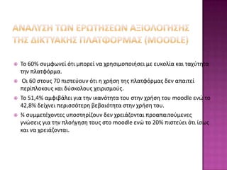    Το 60% ςυμφωνεί ότι μπορεί να χρθςιμοποιιςει με ευκολία και ταχφτθτα
    τθν πλατφόρμα.
    Οι 60 ςτουσ 70 πιςτεφουν ότι θ χριςθ τθσ πλατφόρμασ δεν απαιτεί
    περίπλοκουσ και δφςκολουσ χειριςμοφσ.
   Το 51,4% αμφιβάλει για τθν ικανότθτα του ςτθν χριςθ του moodle ενώ το
    42,8% δείχνει περιςςότερθ βεβαιότθτα ςτθν χριςθ του.
   ¾ ςυμμετζχοντεσ υποςτθρίηουν δεν χρειάηονται προαπαιτοφμενεσ
    γνώςεισ για τθν πλοιγθςθ τουσ ςτο moodle ενώ το 20% πιςτεφει ότι ίςωσ
    και να χρειάηονται.
 