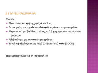 Moodle:
 Εξοικείωςθ και χριςθ χωρίσ δυςκολίεσ

 Λειτουργίεσ και εργαλεία καλά ςχεδιαςμζνα και οργανωμζνα

 Μθ απαραίτθτθ βοικεια από τεχνικό ι χριςθ προαπαιτοφμενων

    γνώςεων
 Αβεβαιότθτα για τθν ικανότθτα χριςθσ

 Συνολικι αξιολόγθςθ ωσ Καλό (OK) και Πολφ Καλό (GOOD)




Σασ ευχαριςτοφμε για τθ προςοχι!!!!
 