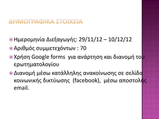  Ημερομθνία  Διεξαγωγισ: 29/11/12 – 10/12/12
 Αρικμόσ ςυμμετεχόντων : 70
 Χριςθ Google forms για ανάρτθςθ και διανομι του
  ερωτθματολογίου
 Διανομι μζςω κατάλλθλθσ ανακοίνωςθσ ςε ςελίδα
  κοινωνικισ δικτφωςθσ (facebook), μζςω αποςτολισ
  email.
 