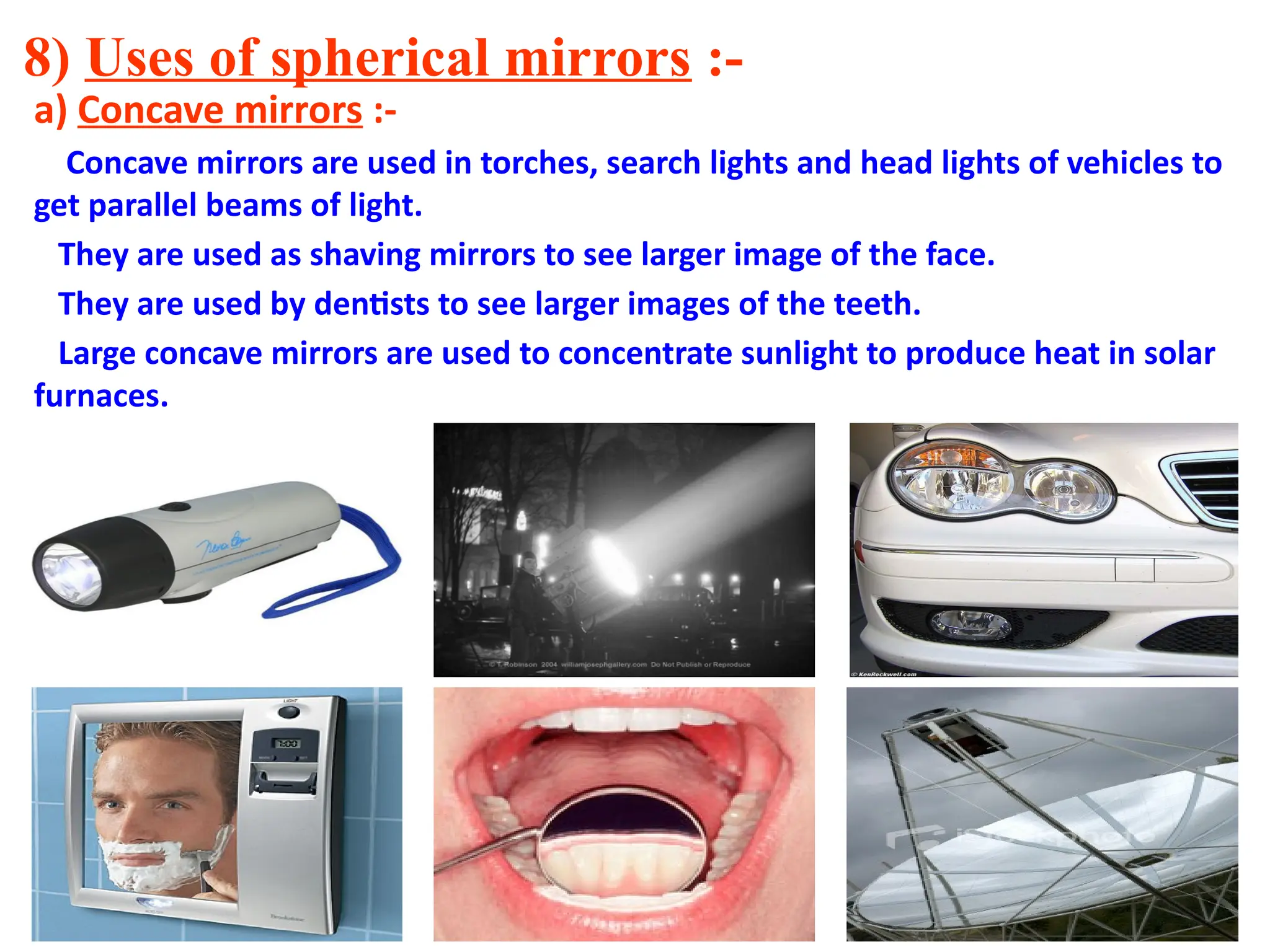 8) Uses of spherical mirrors :-
a) Concave mirrors :-
Concave mirrors are used in torches, search lights and head lights of vehicles to
get parallel beams of light.
They are used as shaving mirrors to see larger image of the face.
They are used by dentists to see larger images of the teeth.
Large concave mirrors are used to concentrate sunlight to produce heat in solar
furnaces.
 