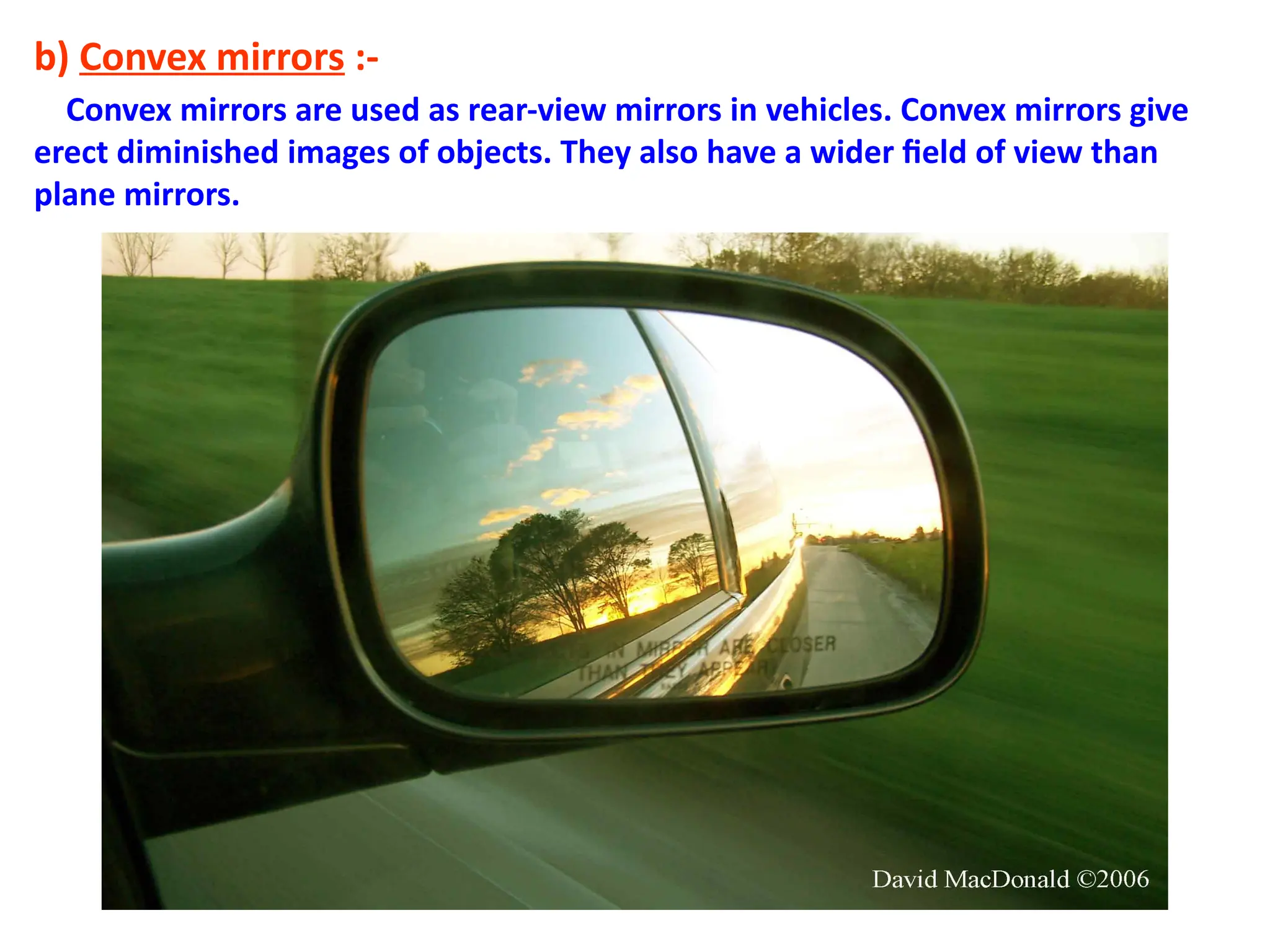 b) Convex mirrors :-
Convex mirrors are used as rear-view mirrors in vehicles. Convex mirrors give
erect diminished images of objects. They also have a wider field of view than
plane mirrors.
 