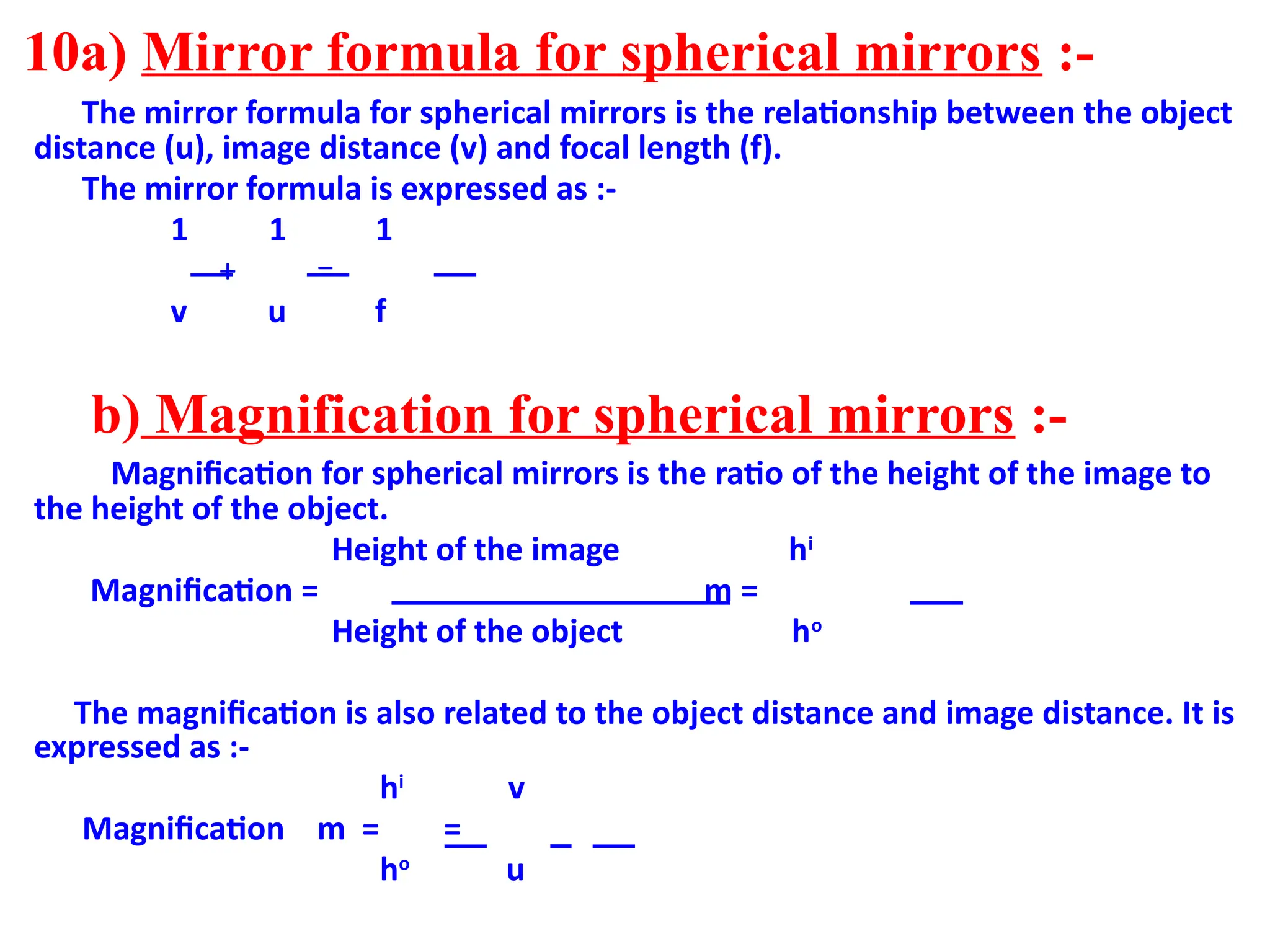 10a) Mirror formula for spherical mirrors :-
The mirror formula for spherical mirrors is the relationship between the object
distance (u), image distance (v) and focal length (f).
The mirror formula is expressed as :-
1 1 1
+ =
v u f
b) Magnification for spherical mirrors :-
Magnification for spherical mirrors is the ratio of the height of the image to
the height of the object.
Height of the image hi
Magnification = m =
Height of the object ho
The magnification is also related to the object distance and image distance. It is
expressed as :-
hi
v
Magnification m = =
ho
u
 