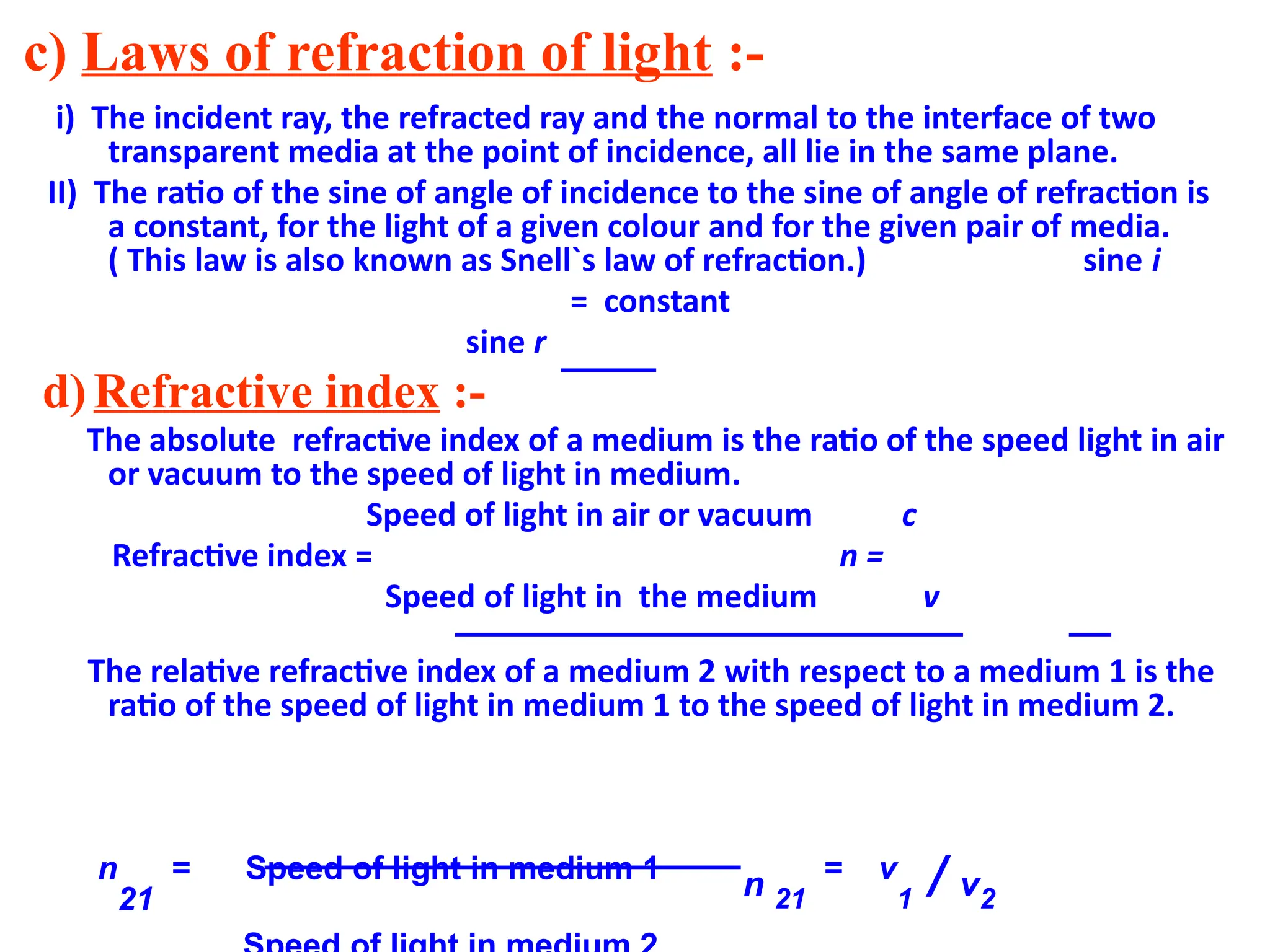 c) Laws of refraction of light :-
i) The incident ray, the refracted ray and the normal to the interface of two
transparent media at the point of incidence, all lie in the same plane.
II) The ratio of the sine of angle of incidence to the sine of angle of refraction is
a constant, for the light of a given colour and for the given pair of media.
( This law is also known as Snell`s law of refraction.) sine i
= constant
sine r
d)Refractive index :-
The absolute refractive index of a medium is the ratio of the speed light in air
or vacuum to the speed of light in medium.
Speed of light in air or vacuum c
Refractive index = n =
Speed of light in the medium v
The relative refractive index of a medium 2 with respect to a medium 1 is the
ratio of the speed of light in medium 1 to the speed of light in medium 2.
n
21
= Speed of light in medium 1
n 21
= v
1 / v2
 
