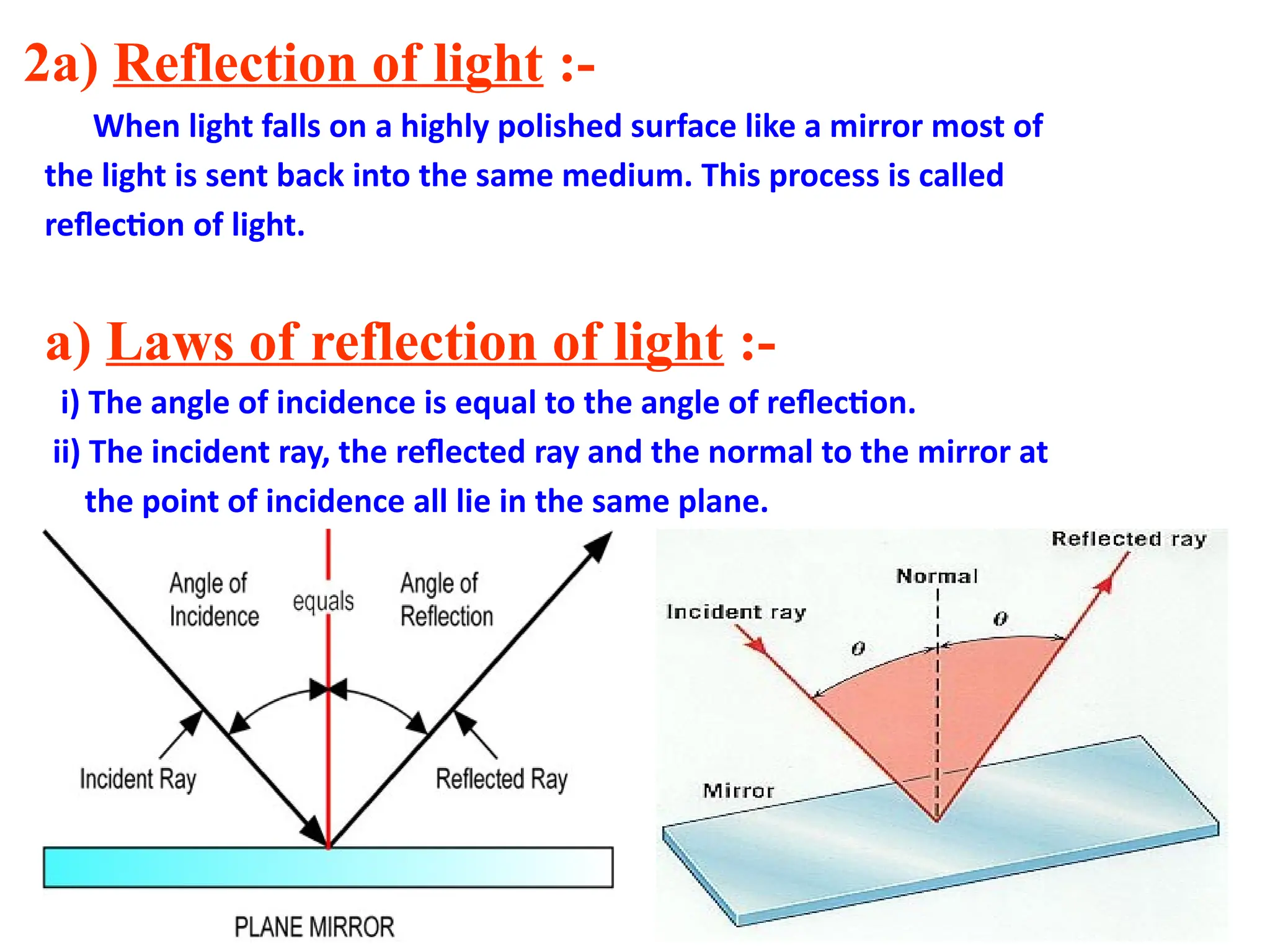 2a) Reflection of light :-
When light falls on a highly polished surface like a mirror most of
the light is sent back into the same medium. This process is called
reflection of light.
a) Laws of reflection of light :-
i) The angle of incidence is equal to the angle of reflection.
ii) The incident ray, the reflected ray and the normal to the mirror at
the point of incidence all lie in the same plane.
 